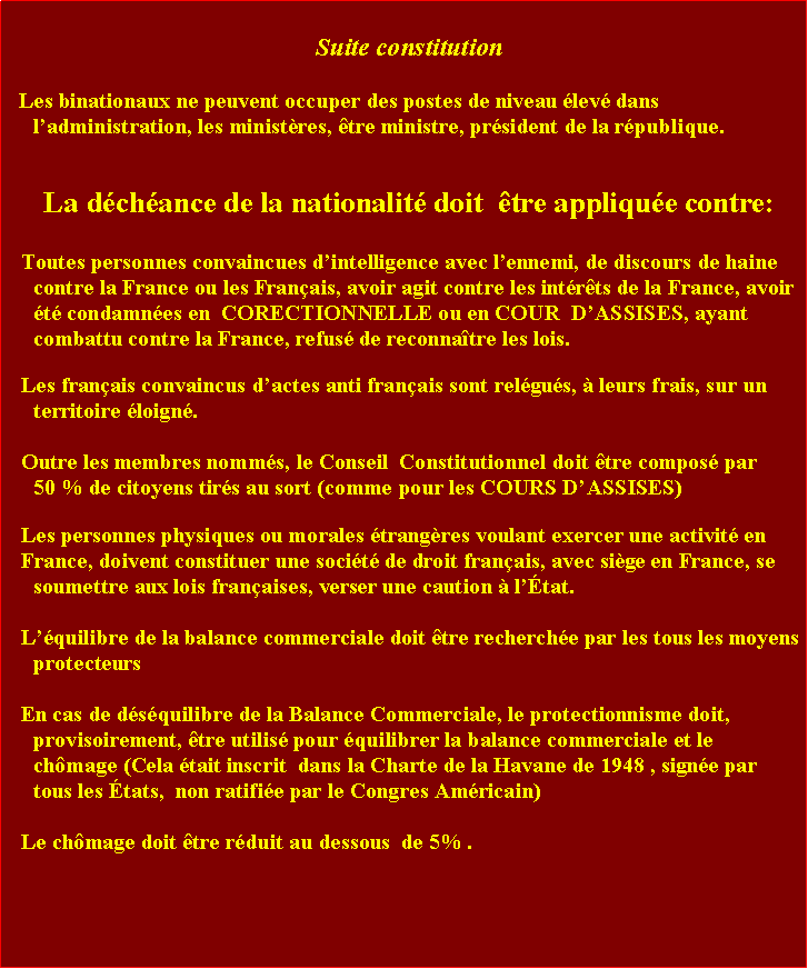 Zone de Texte: Suite constitutionLes binationaux ne peuvent occuper des postes de niveau lev dans ladministration, les ministres, tre ministre, prsident de la rpublique.La dchance de la nationalit doit  tre applique contre: Toutes personnes convaincues dintelligence avec lennemi, de discours de haine contre la France ou les Franais, avoir agit contre les intrts de la France, avoir t condamnes en  CORECTIONNELLE ou en COUR  DASSISES, ayant combattu contre la France, refus de reconnatre les lois. Les franais convaincus dactes anti franais sont relgus,  leurs frais, sur un territoire loign. Outre les membres nomms, le Conseil  Constitutionnel doit tre compos par     50 % de citoyens tirs au sort (comme pour les COURS DASSISES)  Les personnes physiques ou morales trangres voulant exercer une activit en France, doivent constituer une socit de droit franais, avec sige en France, se soumettre aux lois franaises, verser une caution  ltat.Lquilibre de la balance commerciale doit tre recherche par les tous les moyens protecteurs En cas de dsquilibre de la Balance Commerciale, le protectionnisme doit, provisoirement, tre utilis pour quilibrer la balance commerciale et le chmage (Cela tait inscrit  dans la Charte de la Havane de 1948 , signe par tous les tats,  non ratifie par le Congres Amricain)Le chmage doit tre rduit au dessous  de 5% . 