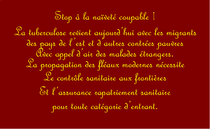 Zone de Texte: Stop  la navet coupable !La tuberculose revient aujourdhui avec les migrants des pays de lest et dautres contres pauvresAvec appel dair des malades trangers.La propagation des flaux modernes ncessite Le contrle sanitaire aux frontiresEt lassurance rapatriement sanitaire pour toute catgorie dentrant.