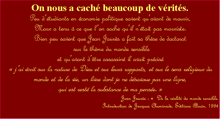 Zone de Texte: On nous a cach beaucoup de vrits.Peu dtudiants en conomie politique savent quavant de mourir, Marx a tenu  ce que lon sache quil ntait pas marxiste. Bien peu savent que Jean Jaurs a fait sa thse de doctorat   sur le thme du monde sensible et quavant dtre assassin il avait prcis  jai crit sur la nature de Dieu et sur leurs rapports, et sur le sens religieux du monde et de la vie, un livre dont je ne dsavoue par une ligne, qui est rest la substance de ma pense. Jean Jaurs :   De la ralit du monde sensible. Introduction de Jacques Cheminade. ditions Alcuin. 1994