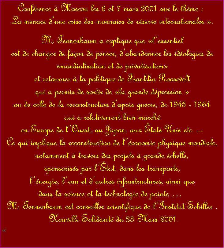 Zone de Texte: Confrence  Moscou les 6 et 7 mars 2001 sur le thme :  La menace dune crise des monnaies de rserve internationales . M; Tennenbaum a explique que lessentiel est de changer de faon de penser, dabandonner les idologies de mondialisation et de privatisation et retourner  la politique de Franklin Roosevelt qui a permis de sortir de la grande dpression  ou de celle de la reconstruction daprs guerre, de 1945 - 1964 qui a relativement bien march en Europe de lOuest, au Japon, aux tats-Unis etc. ... Ce qui implique la reconstruction de lconomie physique mondiale, notamment  travers des projets  grande chelle, sponsoriss par ltat, dans les transports, lnergie, leau et dautres infrastructures, ainsi que dans la science et la technologie de pointe  M; Tennenbaum est conseiller scientifique de lInstitut Schiller . Nouvelle Solidarit du 23 Mars 2001. 