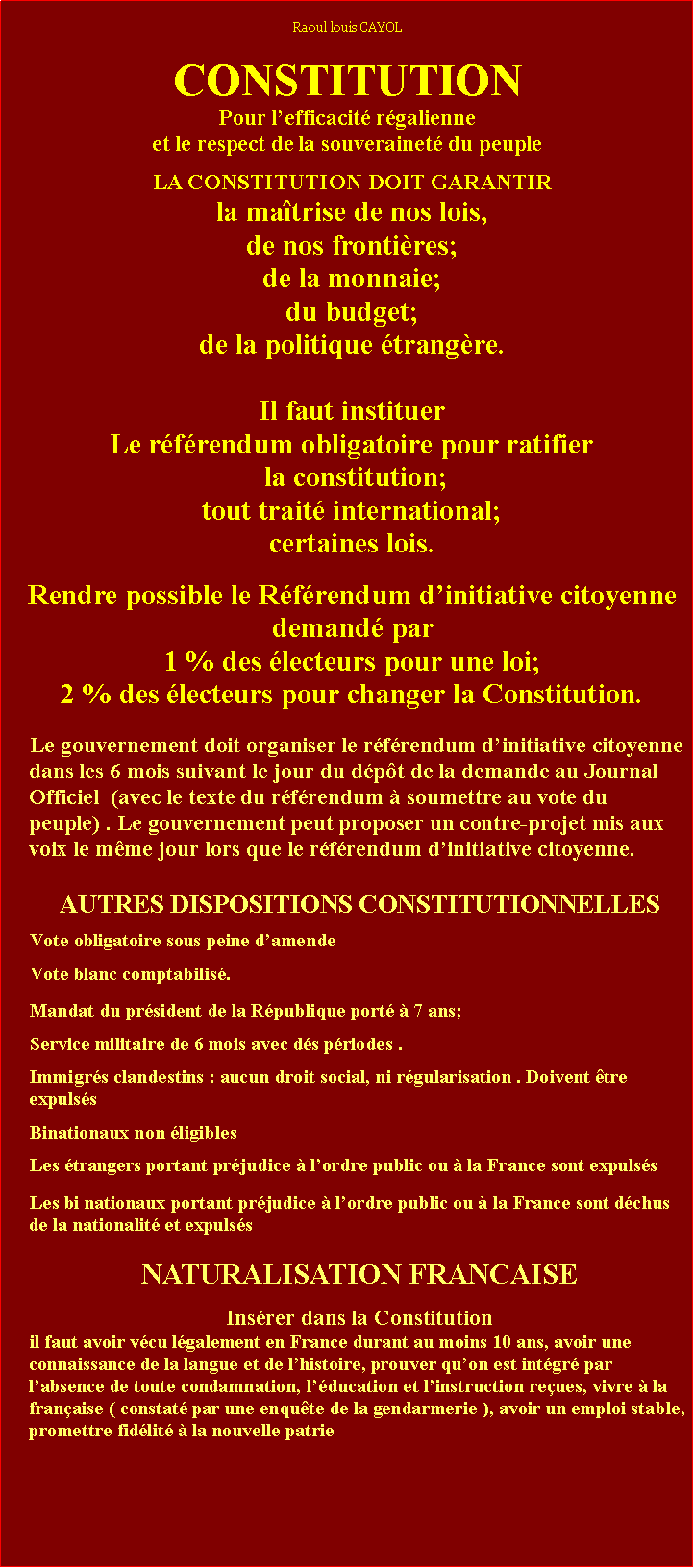 Zone de Texte: Raoul louis CAYOLCONSTITUTIONPour lefficacit rgalienneet le respect de la souverainet du peupleLA CONSTITUTION DOIT GARANTIR la matrise de nos lois, de nos frontires;de la monnaie;du budget;de la politique trangre.Il faut instituerLe rfrendum obligatoire pour ratifier la constitution; tout trait international;certaines lois.Rendre possible le Rfrendum dinitiative citoyennedemand par 1 % des lecteurs pour une loi;  2 % des lecteurs pour changer la Constitution.Le gouvernement doit organiser le rfrendum dinitiative citoyenne dans les 6 mois suivant le jour du dpt de la demande au Journal Officiel  (avec le texte du rfrendum  soumettre au vote du peuple) . Le gouvernement peut proposer un contre-projet mis aux voix le mme jour lors que le rfrendum dinitiative citoyenne.AUTRES DISPOSITIONS CONSTITUTIONNELLESVote obligatoire sous peine damende Vote blanc comptabilis.Mandat du prsident de la Rpublique port  7 ans; Service militaire de 6 mois avec ds priodes .Immigrs clandestins : aucun droit social, ni rgularisation . Doivent tre expulssBinationaux non ligiblesLes trangers portant prjudice  lordre public ou  la France sont expulssLes bi nationaux portant prjudice  lordre public ou  la France sont dchus de la nationalit et expulss Ingibilit des bi-nationauxNATURALISATION FRANCAISEInsrer dans la Constitutionil faut avoir vcu lgalement en France durant au moins 10 ans, avoir une connaissance de la langue et de lhistoire, prouver quon est intgr par labsence de toute condamnation, lducation et linstruction reues, vivre  la franaise ( constat par une enqute de la gendarmerie ), avoir un emploi stable, promettre fidlit  la nouvelle patrie