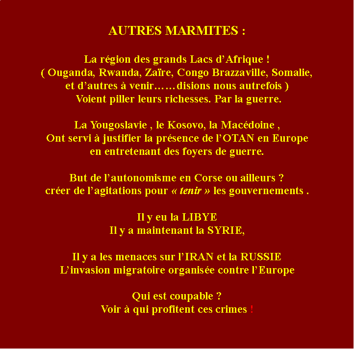 Zone de Texte: AUTRES MARMITES : La rgion des grands Lacs dAfrique !( Ouganda, Rwanda, Zare, Congo Brazzaville, Somalie,et dautres  venirdisions nous autrefois ) Voient piller leurs richesses. Par la guerre.La Yougoslavie , le Kosovo, la Macdoine ,Ont servi  justifier la prsence de lOTAN en Europe en entretenant des foyers de guerre. But de lautonomisme en Corse ou ailleurs ?crer de lagitations pour  tenir  les gouvernements . Il y eu la LIBYEIl y a maintenant la SYRIE,Il y a les menaces sur lIRAN et la RUSSIELinvasion migratoire organise contre lEuropeQui est coupable ? Voir  qui profitent ces crimes !