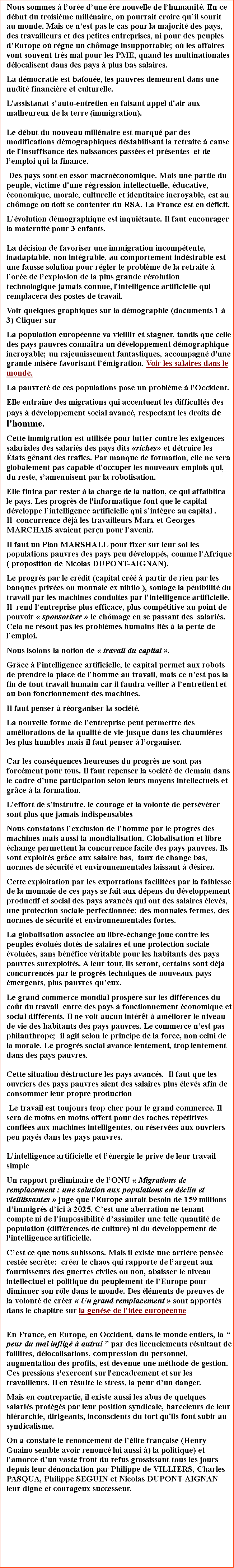 Zone de Texte: Nous sommes  lore dune re nouvelle de lhumanit. En ce dbut du troisime millnaire, on pourrait croire quil sourit au monde. Mais ce nest pas le cas pour la majorit des pays, des travailleurs et des petites entreprises, ni pour des peuples dEurope o rgne un chmage insupportable; o les affaires vont souvent trs mal pour les PME, quand les multinationales dlocalisent dans des pays  plus bas salaires. La dmocratie est bafoue, les pauvres demeurent dans une nudit financire et culturelle. L'assistanat sauto-entretien en faisant appel d'air aux malheureux de la terre (immigration).Le dbut du nouveau millnaire est marqu par des modifications dmographiques dstabilisant la retraite  cause de l'insuffisance des naissances passes et prsentes  et de lemploi qui la finance. Des pays sont en essor macroconomique. Mais une partie du peuple, victime d'une rgression intellectuelle, ducative, conomique, morale, culturelle et identitaire incroyable, est au chmage ou doit se contenter du RSA. La France est en dficit. Lvolution dmographique est inquitante. Il faut encourager la maternit pour 3 enfants. La dcision de favoriser une immigration incomptente,  inadaptable, non intgrable, au comportement indsirable est une fausse solution pour rgler le problme de la retraite  lore de lexplosion de la plus grande rvolution technologique jamais connue, l'intelligence artificielle qui remplacera des postes de travail. Voir quelques graphiques sur la dmographie (documents 1  3) Cliquer sur La population europenne va vieillir et stagner, tandis que celle des pays pauvres connatra un dveloppement dmographique incroyable; un rajeunissement fantastiques, accompagn d'une grande misre favorisant lmigration. Voir les salaires dans le monde. La pauvret de ces populations pose un problme  l'Occident. Elle entrane des migrations qui accentuent les difficults des pays  dveloppement social avanc, respectant les droits de l'homme. Cette immigration est utilise pour lutter contre les exigences salariales des salaris des pays dits riches et dtruire les tats gnant des trafics. Par manque de formation, elle ne sera globalement pas capable d'occuper les nouveaux emplois qui, du reste, samenuisent par la robotisation. Elle finira par rester  la charge de la nation, ce qui affaiblira le pays. Les progrs de l'informatique font que le capital dveloppe lintelligence artificielle qui sintgre au capital .     Il  concurrence dj les travailleurs Marx et Georges MARCHAIS avaient peru pour lavenir.Il faut un Plan MARSHALL pour fixer sur leur sol les populations pauvres des pays peu dvelopps, comme lAfrique ( proposition de Nicolas DUPONT-AIGNAN).Le progrs par le crdit (capital cr  partir de rien par les banques prives ou monnaie ex nihilo ), soulage la pnibilit du travail par les machines conduites par lintelligence artificielle. Il  rend lentreprise plus efficace, plus comptitive au point de pouvoir  sponsoriser  le chmage en se passant des  salaris. Cela ne rsout pas les problmes humains lis  la perte de lemploi. Nous isolons la notion de  travail du capital . Grce  lintelligence artificielle, le capital permet aux robots de prendre la place de lhomme au travail, mais ce nest pas la fin de tout travail humain car il faudra veiller  lentretient et au bon fonctionnement des machines.Il faut penser  rorganiser la socit.La nouvelle forme de lentreprise peut permettre des amliorations de la qualit de vie jusque dans les chaumires les plus humbles mais il faut penser  lorganiser.Car les consquences heureuses du progrs ne sont pas forcment pour tous. Il faut repenser la socit de demain dans le cadre dune participation selon leurs moyens intellectuels et grce  la formation.Leffort de sinstruire, le courage et la volont de persvrer sont plus que jamais indispensablesNous constatons lexclusion de lhomme par le progrs des machines mais aussi la mondialisation. Globalisation et libre change permettent la concurrence facile des pays pauvres. Ils sont exploits grce aux salaire bas,  taux de change bas, normes de scurit et environnementales laissant  dsirer.Cette exploitation par les exportations facilites par la faiblesse de la monnaie de ces pays se fait aux dpens du dveloppement productif et social des pays avancs qui ont des salaires levs, une protection sociale perfectionne; des monnaies fermes, des normes de scurit et environnementales fortes. La globalisation associe au libre-change joue contre les peuples volus dots de salaires et une protection sociale volues, sans bnfice vritable pour les habitants des pays pauvres surexploits. A leur tour, ils seront, certains sont dj concurrencs par le progrs techniques de nouveaux pays mergents, plus pauvres queux. Le grand commerce mondial prospre sur les diffrences du cot du travail  entre des pays  fonctionnement conomique et social diffrents. Il ne voit aucun intrt  amliorer le niveau de vie des habitants des pays pauvres. Le commerce nest pas philanthrope;  il agit selon le principe de la force, non celui de la morale. Le progrs social avance lentement, trop lentement dans des pays pauvres. Cette situation dstructure les pays avancs.  Il faut que les ouvriers des pays pauvres aient des salaires plus levs afin de consommer leur propre production Le travail est toujours trop cher pour le grand commerce. Il sera de moins en moins offert pour des taches rptitives confies aux machines intelligentes, ou rserves aux ouvriers peu pays dans les pays pauvres.Lintelligence artificielle et lnergie le prive de leur travail simpleUn rapport prliminaire de lONU  Migrations de remplacement : une solution aux populations en dclin et vieillissantes  juge que lEurope aurait besoin de 159 millions dimmigrs dici  2025. Cest une aberration ne tenant compte ni de limpossibilit dassimiler une telle quantit de population (diffrences de culture) ni du dveloppement de l'intelligence artificielle. Cest ce que nous subissons. Mais il existe une arrire pense reste secrte:  crer le chaos qui rapporte de largent aux fournisseurs des guerres civiles ou non, abaisser le niveau intellectuel et politique du peuplement de lEurope pour diminuer son rle dans le monde. Des lments de preuves de la volont de crer  Un grand remplacement  sont apports dans le chapitre sur la gense de lide europenne En France, en Europe, en Occident, dans le monde entiers, la  peur du mal inflig  autrui  par des licenciements rsultant de faillites, dlocalisations, compression du personnel, augmentation des profits, est devenue une mthode de gestion. Ces pressions s'exercent sur l'encadrement et sur les travailleurs. Il en rsulte le stress, la peur dun danger. Mais en contrepartie, il existe aussi les abus de quelques salaris protgs par leur position syndicale, harceleurs de leur hirarchie, dirigeants, inconscients du tort qu'ils font subir au syndicalisme. On a constat le renoncement de llite franaise (Henry Guaino semble avoir renonc lui aussi ) la politique) et lamorce dun vaste front du refus grossissant tous les jours depuis leur dnonciation par Philippe de VILLIERS, Charles PASQUA, Philippe SEGUIN et Nicolas DUPONT-AIGNAN leur digne et courageux successeur.