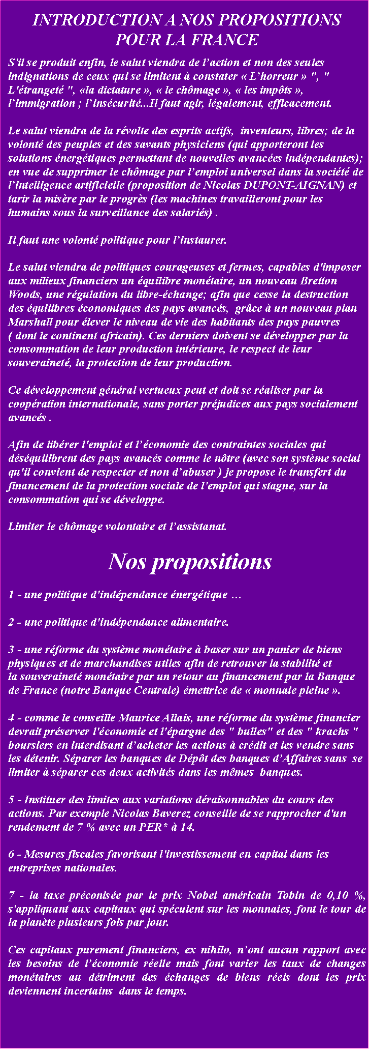 Zone de Texte: INTRODUCTION A NOS PROPOSITIONSPOUR LA FRANCES'il se produit enfin, le salut viendra de laction et non des seules indignations de ceux qui se limitent  constater  Lhorreur  ", " L'tranget ", la dictature ,  le chmage ,  les impts , limmigration ; linscurit...Il faut agir, lgalement, efficacement. Le salut viendra de la rvolte des esprits actifs,  inventeurs, libres; de la volont des peuples et des savants physiciens (qui apporteront les solutions nergtiques permettant de nouvelles avances indpendantes); en vue de supprimer le chmage par lemploi universel dans la socit de lintelligence artificielle (proposition de Nicolas DUPONT-AIGNAN) et tarir la misre par le progrs (les machines travailleront pour les humains sous la surveillance des salaris) . Il faut une volont politique pour linstaurer. Le salut viendra de politiques courageuses et fermes, capables d'imposer aux milieux financiers un quilibre montaire, un nouveau Bretton Woods, une rgulation du libre-change; afin que cesse la destruction des quilibres conomiques des pays avancs,  grce  un nouveau plan Marshall pour lever le niveau de vie des habitants des pays pauvres ( dont le continent africain). Ces derniers doivent se dvelopper par la consommation de leur production intrieure, le respect de leur souverainet, la protection de leur production. Ce dveloppement gnral vertueux peut et doit se raliser par la coopration internationale, sans porter prjudices aux pays socialement avancs . Afin de librer l'emploi et lconomie des contraintes sociales qui dsquilibrent des pays avancs comme le ntre (avec son systme social qu'il convient de respecter et non dabuser ) je propose le transfert du financement de la protection sociale de l'emploi qui stagne, sur la consommation qui se dveloppe. Limiter le chmage volontaire et lassistanat.  Nos propositions 
1 - une politique d'indpendance nergtique 2 - une politique d'indpendance alimentaire.3 - une rforme du systme montaire  baser sur un panier de biens physiques et de marchandises utiles afin de retrouver la stabilit et la souverainet montaire par un retour au financement par la Banque de France (notre Banque Centrale) mettrice de  monnaie pleine .4 - comme le conseille Maurice Allais, une rforme du systme financier devrait prserver l'conomie et l'pargne des " bulles" et des " krachs " boursiers en interdisant dacheter les actions  crdit et les vendre sans les dtenir. Sparer les banques de Dpt des banques dAffaires sans  se limiter  sparer ces deux activits dans les mmes  banques.5 - Instituer des limites aux variations draisonnables du cours des actions. Par exemple Nicolas Baverez conseille de se rapprocher d'un rendement de 7 % avec un PER*  14. 
6 - Mesures fiscales favorisant l'investissement en capital dans les entreprises nationales. 7 - la taxe prconise par le prix Nobel amricain Tobin de 0,10 %, s'appliquant aux capitaux qui spculent sur les monnaies, font le tour de la plante plusieurs fois par jour. Ces capitaux purement financiers, ex nihilo, nont aucun rapport avec les besoins de lconomie relle mais font varier les taux de changes montaires au dtriment des changes de biens rels dont les prix deviennent incertains  dans le temps.