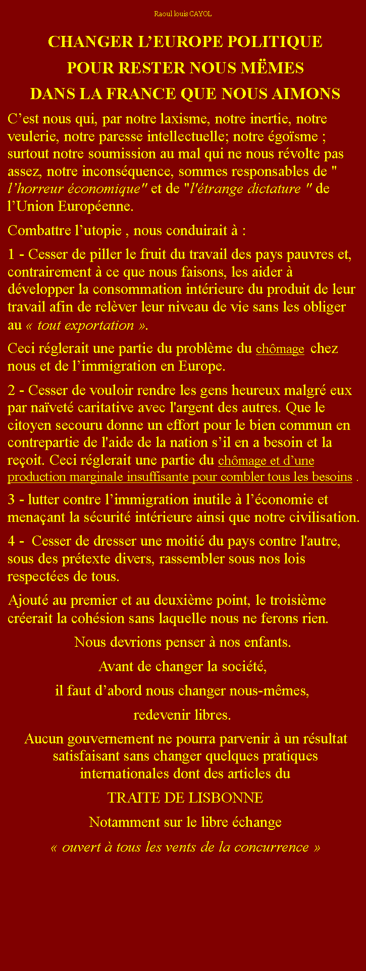 Zone de Texte: Raoul louis CAYOLCHANGER LEUROPE POLITIQUEPOUR RESTER NOUS MMESDANS LA FRANCE QUE NOUS AIMONSCest nous qui, par notre laxisme, notre inertie, notre veulerie, notre paresse intellectuelle; notre gosme ; surtout notre soumission au mal qui ne nous rvolte pas assez, notre inconsquence, sommes responsables de " lhorreur conomique" et de "l'trange dictature " de lUnion Europenne.Combattre lutopie , nous conduirait  :1 - Cesser de piller le fruit du travail des pays pauvres et, contrairement  ce que nous faisons, les aider  dvelopper la consommation intrieure du produit de leur travail afin de relver leur niveau de vie sans les obliger au  tout exportation . Ceci rglerait une partie du problme du chmage  chez nous et de limmigration en Europe.2 - Cesser de vouloir rendre les gens heureux malgr eux par navet caritative avec l'argent des autres. Que le citoyen secouru donne un effort pour le bien commun en contrepartie de l'aide de la nation sil en a besoin et la reoit. Ceci rglerait une partie du chmage et dune production marginale insuffisante pour combler tous les besoins .3 - lutter contre limmigration inutile  lconomie et menaant la scurit intrieure ainsi que notre civilisation.4 -  Cesser de dresser une moiti du pays contre l'autre, sous des prtexte divers, rassembler sous nos lois respectes de tous. Ajout au premier et au deuxime point, le troisime crerait la cohsion sans laquelle nous ne ferons rien. Nous devrions penser  nos enfants. Avant de changer la socit, il faut dabord nous changer nous-mmes, redevenir libres.Aucun gouvernement ne pourra parvenir  un rsultat satisfaisant sans changer quelques pratiques internationales dont des articles du TRAITE DE LISBONNE Notamment sur le libre change   ouvert  tous les vents de la concurrence  