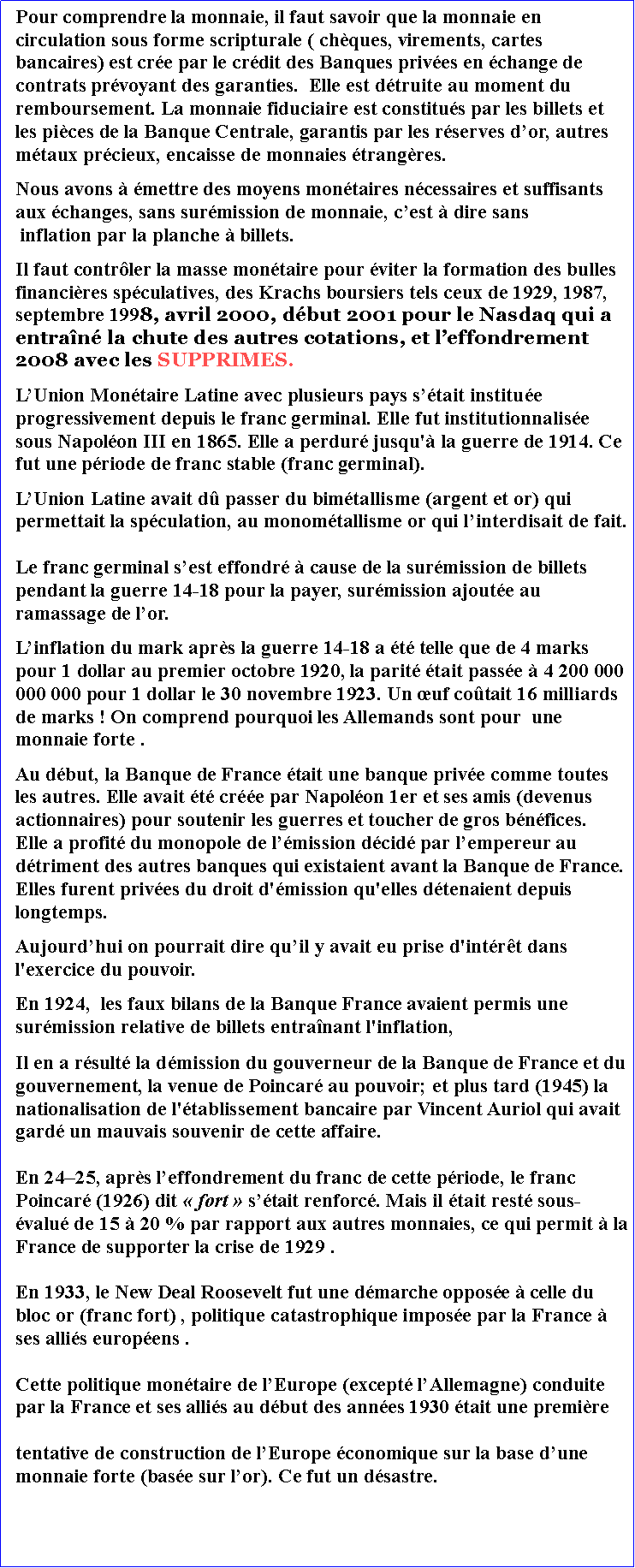 Zone de Texte: Pour comprendre la monnaie, il faut savoir que la monnaie en circulation sous forme scripturale ( chques, virements, cartes bancaires) est cre par le crdit des Banques prives en change de contrats prvoyant des garanties.  Elle est dtruite au moment du remboursement. La monnaie fiduciaire est constitus par les billets et les pices de la Banque Centrale, garantis par les rserves dor, autres mtaux prcieux, encaisse de monnaies trangres.Nous avons  mettre des moyens montaires ncessaires et suffisants aux changes, sans surmission de monnaie, cest  dire sans  inflation par la planche  billets. Il faut contrler la masse montaire pour viter la formation des bulles financires spculatives, des Krachs boursiers tels ceux de 1929, 1987, septembre 1998, avril 2000, dbut 2001 pour le Nasdaq qui a entran la chute des autres cotations, et leffondrement 2008 avec les SUPPRIMES. LUnion Montaire Latine avec plusieurs pays stait institue progressivement depuis le franc germinal. Elle fut institutionnalise sous Napolon III en 1865. Elle a perdur jusqu' la guerre de 1914. Ce fut une priode de franc stable (franc germinal). LUnion Latine avait d passer du bimtallisme (argent et or) qui permettait la spculation, au monomtallisme or qui linterdisait de fait.Le franc germinal sest effondr  cause de la surmission de billets pendant la guerre 14-18 pour la payer, surmission ajoute au ramassage de lor.Linflation du mark aprs la guerre 14-18 a t telle que de 4 marks pour 1 dollar au premier octobre 1920, la parit tait passe  4 200 000 000 000 pour 1 dollar le 30 novembre 1923. Un uf cotait 16 milliards de marks ! On comprend pourquoi les Allemands sont pour  une monnaie forte .Au dbut, la Banque de France tait une banque prive comme toutes les autres. Elle avait t cre par Napolon 1er et ses amis (devenus actionnaires) pour soutenir les guerres et toucher de gros bnfices. Elle a profit du monopole de lmission dcid par lempereur au dtriment des autres banques qui existaient avant la Banque de France. Elles furent prives du droit d'mission qu'elles dtenaient depuis longtemps. Aujourdhui on pourrait dire quil y avait eu prise d'intrt dans l'exercice du pouvoir. En 1924,  les faux bilans de la Banque France avaient permis une surmission relative de billets entranant l'inflation, Il en a rsult la dmission du gouverneur de la Banque de France et du gouvernement, la venue de Poincar au pouvoir; et plus tard (1945) la nationalisation de l'tablissement bancaire par Vincent Auriol qui avait gard un mauvais souvenir de cette affaire. En 2425, aprs leffondrement du franc de cette priode, le franc Poincar (1926) dit  fort  stait renforc. Mais il tait rest sous-valu de 15  20 % par rapport aux autres monnaies, ce qui permit  la France de supporter la crise de 1929 .En 1933, le New Deal Roosevelt fut une dmarche oppose  celle du bloc or (franc fort) , politique catastrophique impose par la France  ses allis europens . Cette politique montaire de lEurope (except lAllemagne) conduite par la France et ses allis au dbut des annes 1930 tait une premire tentative de construction de lEurope conomique sur la base dune monnaie forte (base sur lor). Ce fut un dsastre.