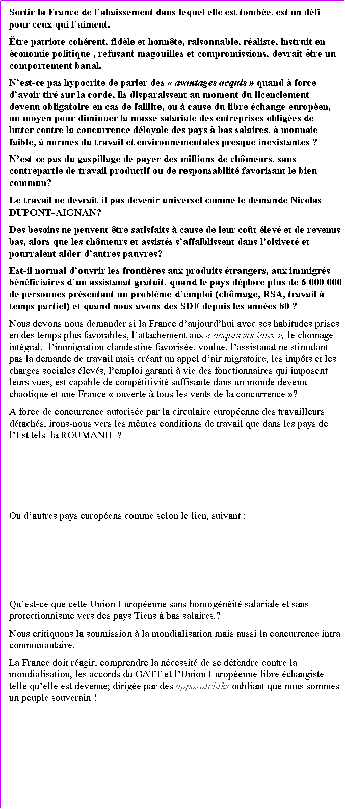 Zone de Texte: Sortir la France de labaissement dans lequel elle est tombe, est un dfi pour ceux qui laiment.tre patriote cohrent, fidle et honnte, raisonnable, raliste, instruit en conomie politique , refusant magouilles et compromissions, devrait tre un comportement banal.Nest-ce pas hypocrite de parler des  avantages acquis  quand  force davoir tir sur la corde, ils disparaissent au moment du licenciement devenu obligatoire en cas de faillite, ou  cause du libre change europen, un moyen pour diminuer la masse salariale des entreprises obliges de  lutter contre la concurrence dloyale des pays  bas salaires,  monnaie faible,  normes du travail et environnementales presque inexistantes ?Nest-ce pas du gaspillage de payer des millions de chmeurs, sans contrepartie de travail productif ou de responsabilit favorisant le bien commun? Le travail ne devrait-il pas devenir universel comme le demande Nicolas DUPONT-AIGNAN? Des besoins ne peuvent tre satisfaits  cause de leur cot lev et de revenus bas, alors que les chmeurs et assists saffaiblissent dans loisivet et pourraient aider dautres pauvres? Est-il normal douvrir les frontires aux produits trangers, aux immigrs bnficiaires dun assistanat gratuit, quand le pays dplore plus de 6 000 000 de personnes prsentant un problme demploi (chmage, RSA, travail  temps partiel) et quand nous avons des SDF depuis les annes 80 ? Nous devons nous demander si la France daujourdhui avec ses habitudes prises en des temps plus favorables, lattachement aux  acquis sociaux , le chmage intgral,  limmigration clandestine favorise, voulue, lassistanat ne stimulant pas la demande de travail mais crant un appel dair migratoire, les impts et les charges sociales levs, lemploi garanti  vie des fonctionnaires qui imposent leurs vues, est capable de comptitivit suffisante dans un monde devenu chaotique et une France  ouverte  tous les vents de la concurrence ? A force de concurrence autorise par la circulaire europenne des travailleurs dtachs, irons-nous vers les mmes conditions de travail que dans les pays de lEst tels  la ROUMANIE ?Ou dautres pays europens comme selon le lien, suivant :Quest-ce que cette Union Europenne sans homognit salariale et sans protectionnisme vers des pays Tiens  bas salaires.?Nous critiquons la soumission  la mondialisation mais aussi la concurrence intra communautaire. La France doit ragir, comprendre la ncessit de se dfendre contre la mondialisation, les accords du GATT et lUnion Europenne libre changiste telle quelle est devenue; dirige par des apparatchiks oubliant que nous sommes un peuple souverain ! 