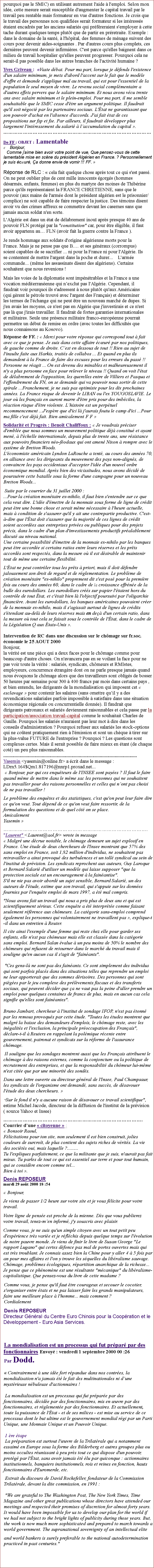 Zone de Texte: pourquoi pas le SMIC) en utilisant autrement l'aide  l'emploi. Selon mon ide, cette mesure serait susceptible d'augmenter le capital travail par le travail peu rentable mais formateur en vue d'autres fonctions. Je crois que le travail des personnes non qualifies serait formateur si les intresss taient encadrs par les anciens salaris qui prfreraient s'employer  cette tache durant quelques temps plutt que de partir en prretraite. Exemple : dans le domaine de la sant,  l'hpital, des femmes de mnage suivent des cours pour devenir aides-soignantes . Par d'autres cours plus complets, ces dernires peuvent devenir infirmires. C'est parce qu'elles baignent dans ce milieu de travail hospitalier qu'elles peuvent progresser. Pourquoi cela ne serait-il pas possible dans les autres branches de l'activit humaine ?
Yves Griveau :  Vaste dbat. Pour ma part, lorsque je dfends l'existence d'un salaire minimum, je mets d'abord l'accent sur le fait que le modle d'offre et demande s'applique mal au travail, qui est pour l'essentiel de la population le seul moyen de vivre. Le revenu social complmentaire a d'autres effets pervers que le salaire minimum. Et nous avons vcu trente ans avec salaire minimum et le plein-emploi. Pour ma part, il me semble souhaitable que le SMIC cesse d'tre un argument politique. Il faudrait qu'il soit ngoci par les partenaires sociaux. L'tat ne garantissant que son pouvoir d'achat en l'absence d'accords. J'ai fait tat de ces propositions sur fsp et fse. Par ailleurs, il faudrait dvelopper plus largement l'intressement du salari  laccumulation du capital .De FF : OBJET : Lamentable     Bonjour,    Comme j'aime bien avoir votre point de vue, Que pensez-vous de cette lamentable mise en scne du prsident Algrien en France. ? Personnellement je suis cur, a donne envie de vomir !!! FF.   Rponse de RLC :  cela fait quelque chose aprs tout ce qui s'est pass. On ne peut oublier plus de cent mille innocents gorgs (hommes dsarms, enfants, femmes) en plus du martyre des moines de Thibrine parce qu'ils reprsentaient la FRANCE CHRETIENNE, sans que le pouvoir (aux mains de l'arme dont le prsident algrien est le prisonnier/complice) ne soit capable de faire respecter la justice. Des tmoins disent avoir vu des crimes affreux se commettre devant les casernes sans que jamais aucun soldat n'en sorte. L'Algrie est dans un tat de dlabrement inou aprs presque 40 ans de pouvoir FLN protg par la "constitution" car, pour tre ligible, il faut avoir appartenu au FLN (avoir fait la guerre contre la France ). Je rends hommage aux soldats d'origine algrienne morts pour la France. Mais je ne pense pas que B. et ses gnraux (corrompus) soient capables de se sacrifier ... ni pour la France ni pour l'Algrie. Ils se contentent de mettre l'argent dans la poche et durer...    Larme commande... (mme les assassinats disent des algriens). Certains souhaitent que nous revenions ! Mais les voies de la diplomatie sont impntrables et la France a une vocation mditerranenne qui nexclut pas l'Algrie. Cependant, il faudrait voir pourquoi ils s'adressent  nous plutt qu'aux Amricains (qui grent le ptrole trouv avec l'argent des Franais) et dterminer les termes de l'change qui ne peut tre un nouveau march de dupes. Si j'en avais les moyens, ce n'est pas en Algrie que j'investirais et ce n'est pas l que j'irais travailler. Il faudrait de fortes garanties internationales et militaires. Seule une prsence militaire franco-europenne pourrait permettre un dbut de remise en ordre (avec toutes les difficults que nous connaissons au Kosovo).Rponse de FF. :  Merci pour votre rponse qui correspond tout  fait avec ce que je pense. Je suis dans cette affaire cur par nos politiques, de gauche comme de droite. Cest en dessous de tout !! Rien au sujet de l'insulte faite aux Harkis, traits de collabos ... Et quand en plus ils demandent  la France de faire des excuses pour les erreurs du pass !! Personne ne ragit ... On est devenu des minables et malheureusement il n'y a plus personne en face pour relever le niveau !! Quand on voit l'tat de dlabrement de l'opposition, les querelles entre de Villiers et Pasqua et l'effondrement du FN, on se demande qui va pouvoir nous sortir de cette spirale ...Franchement, je ne suis pas optimiste pour les dix prochaines annes. La France risque de devenir le LIBAN ou l'ex YOUGOSLAVIE. Le jour o les franais en auront marre d'tre pris pour des imbciles, la raction risque d'tre violente. Lhistoire est un perptuel recommencement ...J'espre que d'ici l j'aurais foutu le camp d'ici ...Pour ma fille c'est dj fait. Bien amicalement F F                                             Solidarit et Progrs : Benot Chaliffoux :  Je voudrais prciser d'emble que nous sommes un mouvement politique dj constitu et ayant men,  l'chelle internationale, depuis plus de trente ans, une rsistance aux pouvoirs financiers no-fodaux qui ont amen Nixon  rompre avec le systme de Bretton Woods.L'conomiste amricain Lyndon LaRouche a tent, au cours des annes 70, en alliance avec les dirigeants du mouvement des pays non-aligns, de convaincre les pays occidentaux d'accepter l'ide d'un nouvel ordre conomique mondial. Aprs bien des vicissitudes, nous avons dcid de poursuivre cette bataille sous la forme d'une campagne pour un nouveau Bretton Woods...
 Suite par le courrier du 31 juillet 2000 :...Pour la cration montaire ex-nihilo, il faut bien s'entendre sur ce que cela veut dire. L'ide d'mettre de la monnaie sous forme de ligne de crdit peut tre une bonne chose et serait mme ncessaire  l'heure actuelle, mais  condition de s'assurer qu'il y ait une contrepartie productive. C'est--dire que l'tat doit s'assurer que la majorit de ces lignes de crdit soient accordes aux entreprises prives ou publiques pour des projets prcis, dans le cadre d'un plan d'investissements productifs pralablement discut au niveau national. Une certaine possibilit d'mettre de la monnaie ex-nihilo par les banques peut tre accorde si certains ratios entre leurs rserves et les prts accords sont respects, dans la mesure o il est dsirable de maintenir tout de mme une certaine flexibilit. L'tat ne peut contrler tous les prts  priori, mais il doit dfendre jalousement son droit de regard et de rglementation. Le problme de cration montaire "ex-nihilo" proprement dit s'est pos pour la premire fois au cours des annes 60, dans le cadre de la croissance effrne de la bulle des eurodollars. Les eurodollars crs sur papier l'taient hors du contrle de tout tat, et c'tait bien l l'objectif poursuivi par l'oligarchie financire. Avant les eurodollars, les banques amricaines pouvaient crer de la monnaie ex-nihilo, mais il s'agissait surtout de lignes de crdits s'tendant au-del de leurs rserves mais en de d'un certain ratio, dans la mesure o tout cela se faisait sous le contrle de l'tat, dans le cadre de la Lgislation Q aux tats-Unis . 
Intervention de RC dans une discussion sur le chmage sur fr.soc. conomie le 25 AOUT 2000 Bonjour,
la vrit est une pice qui a deux faces pour le chmage comme pour beaucoup d'autre choses. On n'avancera pas en se voilant la face pour ne pas voir toute la vrit : salaris, syndicats, chmeurs et RMIstes, employeurs, concurrence trangre dont on ne parle presque jamais quand nous voquons le chmage alors que des travailleurs sont obligs de bosser 50 heures par semaine pour 300  400 francs par mois dans certains pays , et bien entendu, les dirigeants de la mondialisation qui imposent cet  esclavage  pour contenir les salaires (sans omettre quil y a des revendications salariales parfois impossible  satisfaire dans une situation conomique rgionale ou concurrentielle donne). Il faudrait que dirigeants patronaux et salaris deviennent raisonnables et cela passe par la participation/association travail-capital comme le souhaitait Charles de Gaulle. Pourquoi les salaris n'auraient pas leur mot  dire dans les conseils d'administration ? Pourquoi refuser aux salaris les stock-options qui ne cotent pratiquement rien  l'mission et sont un chque  tirer sur la plus-value FUTURE de l'entreprise ? Pourquoi ? Les questions sont complexes certes. Mais il serait possible de faire mieux en tant (de chaque cot) un peu plus raisonnables.
............................................................................................................Yasemin <yasemin@online.fr> a crit dans le message :
LDrn5.164$Qm1.817196@nnrp1.proxad.net...
  Bonjour, par qui ces enquteurs de l'INSEE sont payes ? Il faut le faire quand mme de mettre dans le mme sac les personnes qui ne souhaitent pas travailler pour des raisons personnelles et celles qui nont pas choisi de ne pas travailler !Le problme des enqutes et des statistiques, c'est qu'on peut leur faire dire ce qu'on veut. Tout dpend de ce qu'on veut faire ressortir, de la formulation des questions et de quel ct on se place.
Amicalement
Yasemin .
"Laurent" <Laurent@aol.fr> wrote in message
 Malgr une dcrue notable, le chmage demeure un sujet explosif en France. Une tude de deux chercheurs de l'Insee montrant que 57% des sans emploi en France, soit 1,82 million d'individus, ne souhaitent pas retravailler a ainsi provoqu des turbulences et un toll syndical au sein de l'institut de prvision. Les syndicats reprochent aux auteurs, Guy Laroque et Bernard Salari d'utiliser un modle qui laisse supposer "que la protection sociale est un encouragement  la fainantise".
S'il ne nie pas avoir abord un sujet sensible, Bernard Salari, un des auteurs de l'tude, estime que son travail, qui s'appuie sur les donnes fournies par l'enqute emploi de mars 1997, a t mal compris."Nous avons fait un travail qui nous a pris plus de deux ans et qui est scientifiquement srieux. Cette enqute a t interprte comme faisant seulement rfrence aux chmeurs. La catgorie sans-emploi comprend galement les personnes qui volontairement ne travaillent pas , explique-t-il dans un entretien  Reuter.
Il cite ainsi l'exemple d'une femme qui reste chez elle pour garder ses enfants, elle n'est pas chmeuse mais elle est classe dans la catgorie sans emploi. Bernard Salan value  un peu moins de 50% le nombre des chmeurs qui refusent de retourner dans le march du travail mais il souligne qu'en aucun cas il s'agit de "fainants".
 "Ces gens-l ne sont pas des fainants. Ce sont simplement des individus qui sont parfois placs dans des situations telles que reprendre un emploi ne leur apporterait que des sommes drisoires. Des personnes qui sont piges par le jeu complexe des prlvements fiscaux et des transferts sociaux, qui peuvent dcider que a ne vaut pas la peine d'aller prendre un emploi pour quelques centaines de francs de plus, mais en aucun cas cela signifie qu'elles sont fainantes".
Bruno Jambart, chercheur  l'institut de sondage IFOP, n'est pas tonn par les remous provoqus par cette tude. "Toutes les tudes montrent que malgr la baisse des demandeurs d'emplois, le chmage reste, avec les ingalits et l'exclusion, la principale proccupation des Franais", dclare-t-il  Reuters en rappelant la polmique rcente entre gouvernement, patronat et syndicats sur la rforme de l'assurance chmage. Il souligne que les sondages montrent aussi que les Franais attribuent le chmage  des raisons externes, comme la conjoncture ou la politique de recrutement des entreprises, et que la responsabilit du chmeur lui-mme n'est cite que par une minorit des sonds.
Dans une lettre ouverte au directeur gnral de l'Insee, Paul Champsaur, les syndicats de l'organisme ont demand, sans succs, de dsavouer l'tude des deux chercheurs.  "Sur le fond il n'y a aucune raison de dsavouer ce travail scientifique", estime Michel Jacode, directeur de la diffusion de l'institut de la prvision
( source Yahoo et Insee).Courrier dune  citoyenne  : Bonsoir Raoul,
Flicitations pour ton site, non seulement il est bien construit, jolies couleurs de surcrot, de plus contient des sujets riches de vrits. La vie des socits oui, mais laquelle ?.........
Tu l'expliques parfaitement, ce que la militante que je suis, n'aurait pas fait mieux. Tu parles de tout ce qui est essentiel sur terre et pour tout humain, qui se considre encore comme tel...
Bien  toi .Denis REPOSEUR
mardi 29 aot 2000 18 :54 Bonjour, Je viens de passer 1/2 heure sur votre site et je vous flicite pour votre travail. Votre ligne de pense est proche de la mienne. Ds que vous publierez votre travail, tenez-men inform, j'y souscris avec plaisir. Comme vous, je ne suis qu'un simple citoyen avec un tout petit peu d'exprience trs varie et je rflchis depuis quelque temps sur l'volution de notre pauvre monde. Je viens de finir le livre de Susan George "Le rapport Lugano" qui certes dfonce pas mal de portes ouvertes mais qui est trs troublant. Je connais assez bien la Chine pour y aller 4  5 fois par an pour mes affaires et l'on y trouve les squelles du libralisme sauvage. Chmage, problmes cologiques, rpartition anarchique de la richesse... Je pense que ce phnomne est une rsultante "mcanique" du libralisme-capitalistique. Que pensez-vous du livre de cette madame ? Comme vous, je pense qu'il faut tre courageux et secouer le cocotier, s'organiser entre tats et ne pas laisser faire les grands manipulateurs, faire une meilleure place  l'homme... mais comment ? Cordialement Denis REPOSEURDirecteur Gnral du Centre Euro Chinois pour la Coopration et le Dveloppement - Euro Asia Services.La mondialisation est un processus qui fut prpar par des fonctionnaires Envoy : vendredi 1 septembre 2000 00 :26 Par Dodd.  Contrairement  une ide fort rpandue dans nos contres, la mondialisation n'a jamais t le fait des multinationales ni dune mystrieuse nbuleuse d'actionnaires !

 La mondialisation est un processus qui fut prpare par des fonctionnaires, dcide par des fonctionnaires, mis en uvre par des fonctionnaires, et rglemente par des fonctionnaires. Et actuellement, toute la puissance de l'tat - et de ses milices - est mise au service de ce processus dont le but ultime est le gouvernement mondial rgi par un Parti Unique, une Monnaie Unique et un Pouvoir Unique.
 
 1 re tape
 La prparation est surtout l'uvre de la Trilatrale qui a notamment essaim en Europe sous la forme des Bilderberg et autres groupes plus ou moins occultes runissant  peu prs tout ce qui dispose d'un pouvoir, protg par l'tat, sans avoir jamais t lu par quiconque : actionnaires institutionnels, banquiers institutionnels, rois et reines en fonction, hauts fonctionnaires d'Euromerde, etc.
 Extrait du discours de David Rockefeller, fondateur de la Commission Trilatrale, devant la dite commission, en 1991 :
 "We are grateful to The Washington Post, The New York Times, Time Magazine and other great publications whose directors have attended our meetings and respected their promises of discretion for almost forty years. It would have been impossible for us to develop our plan for the world if we had not subject to the bright lights of publicity during those years. But, the work is now much more sophisticated and prepared to march towards a world government. The supranational sovereignty of an intellectual elite and world bankers is surely preferable to the national autodetermination practiced in past centuries."

