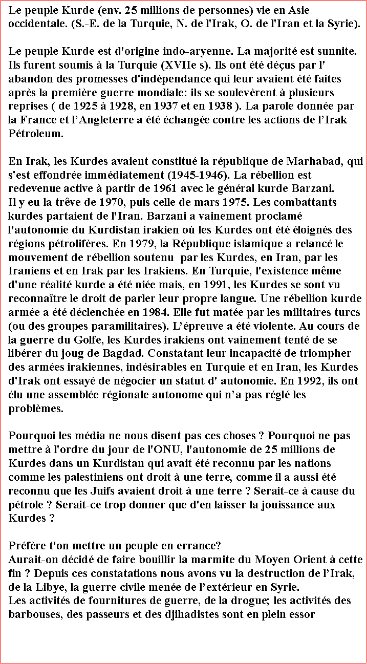 Zone de Texte: Le peuple Kurde (env. 25 millions de personnes) vie en Asie occidentale. (S.-E. de la Turquie, N. de l'Irak, O. de l'Iran et la Syrie). Le peuple Kurde est d'origine indo-aryenne. La majorit est sunnite. Ils furent soumis  la Turquie (XVIIe s). Ils ont t dus par l' abandon des promesses d'indpendance qui leur avaient t faites aprs la premire guerre mondiale: ils se soulevrent  plusieurs reprises ( de 1925  1928, en 1937 et en 1938 ). La parole donne par la France et lAngleterre a t change contre les actions de lIrak Ptroleum.
En Irak, les Kurdes avaient constitu la rpublique de Marhabad, qui s'est effondre immdiatement (1945-1946). La rbellion est redevenue active  partir de 1961 avec le gnral kurde Barzani.        Il y eu la trve de 1970, puis celle de mars 1975. Les combattants kurdes partaient de l'Iran. Barzani a vainement proclam l'autonomie du Kurdistan irakien o les Kurdes ont t loigns des rgions ptrolifres. En 1979, la Rpublique islamique a relanc le mouvement de rbellion soutenu  par les Kurdes, en Iran, par les Iraniens et en Irak par les Irakiens. En Turquie, l'existence mme d'une ralit kurde a t nie mais, en 1991, les Kurdes se sont vu reconnatre le droit de parler leur propre langue. Une rbellion kurde arme a t dclenche en 1984. Elle fut mate par les militaires turcs (ou des groupes paramilitaires). Lpreuve a t violente. Au cours de la guerre du Golfe, les Kurdes irakiens ont vainement tent de se librer du joug de Bagdad. Constatant leur incapacit de triompher des armes irakiennes, indsirables en Turquie et en Iran, les Kurdes d'Irak ont essay de ngocier un statut d' autonomie. En 1992, ils ont lu une assemble rgionale autonome qui na pas rgl les problmes.
Pourquoi les mdia ne nous disent pas ces choses ? Pourquoi ne pas mettre  l'ordre du jour de l'ONU, l'autonomie de 25 millions de Kurdes dans un Kurdistan qui avait t reconnu par les nations comme les palestiniens ont droit  une terre, comme il a aussi t reconnu que les Juifs avaient droit  une terre ? Serait-ce  cause du ptrole ? Serait-ce trop donner que d'en laisser la jouissance aux Kurdes ? Prfre t'on mettre un peuple en errance?Aurait-on dcid de faire bouillir la marmite du Moyen Orient  cette fin ? Depuis ces constatations nous avons vu la destruction de lIrak, de la Libye, la guerre civile mene de lextrieur en Syrie.Les activits de fournitures de guerre, de la drogue; les activits des barbouses, des passeurs et des djihadistes sont en plein essor  

