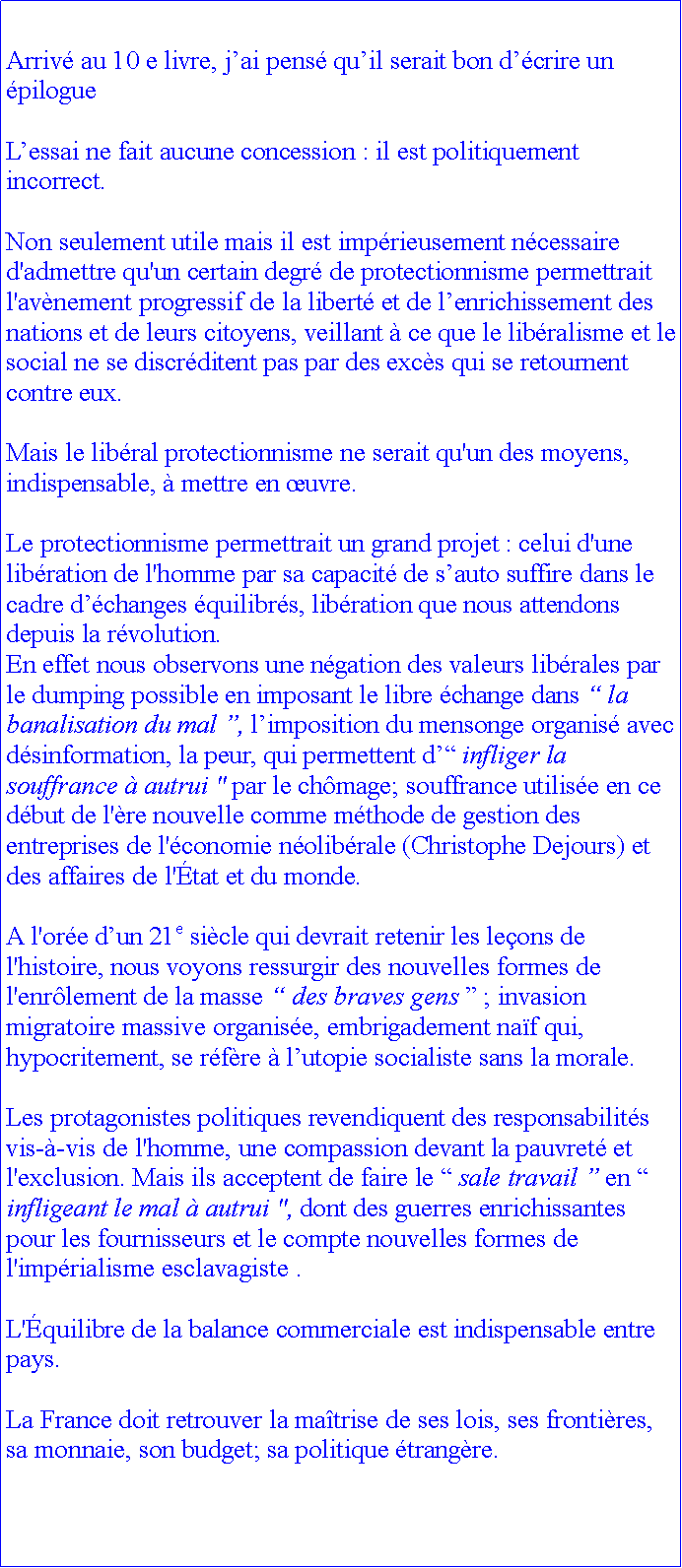 Zone de Texte: Arriv au 10 e livre, jai pens quil serait bon dcrire un pilogueLessai ne fait aucune concession : il est politiquement incorrect.Non seulement utile mais il est imprieusement ncessaire d'admettre qu'un certain degr de protectionnisme permettrait l'avnement progressif de la libert et de lenrichissement des nations et de leurs citoyens, veillant  ce que le libralisme et le social ne se discrditent pas par des excs qui se retournent contre eux. Mais le libral protectionnisme ne serait qu'un des moyens, indispensable,  mettre en uvre. Le protectionnisme permettrait un grand projet : celui d'une libration de l'homme par sa capacit de sauto suffire dans le cadre dchanges quilibrs, libration que nous attendons depuis la rvolution. En effet nous observons une ngation des valeurs librales par le dumping possible en imposant le libre change dans  la banalisation du mal , limposition du mensonge organis avec dsinformation, la peur, qui permettent d infliger la souffrance  autrui " par le chmage; souffrance utilise en ce dbut de l're nouvelle comme mthode de gestion des entreprises de l'conomie nolibrale (Christophe Dejours) et des affaires de l'tat et du monde.A l'ore dun 21e sicle qui devrait retenir les leons de l'histoire, nous voyons ressurgir des nouvelles formes de l'enrlement de la masse  des braves gens  ; invasion migratoire massive organise, embrigadement naf qui, hypocritement, se rfre  lutopie socialiste sans la morale. Les protagonistes politiques revendiquent des responsabilits vis--vis de l'homme, une compassion devant la pauvret et l'exclusion. Mais ils acceptent de faire le  sale travail  en  infligeant le mal  autrui ", dont des guerres enrichissantes pour les fournisseurs et le compte nouvelles formes de l'imprialisme esclavagiste .L'quilibre de la balance commerciale est indispensable entre pays. La France doit retrouver la matrise de ses lois, ses frontires, sa monnaie, son budget; sa politique trangre. 