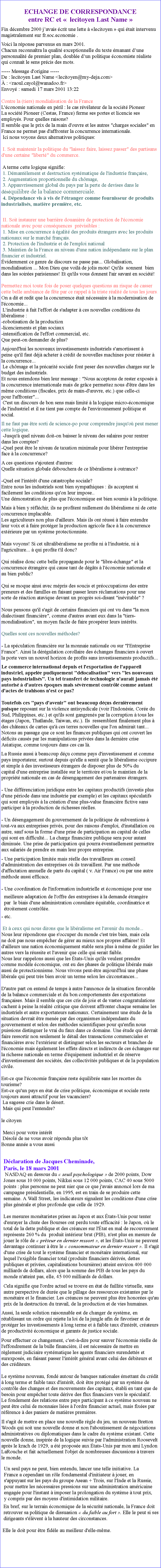 Zone de Texte: ECHANGE DE CORRESPONDANCE entre RC et   lecitoyen Last Name Fin dcembre 2000 javais crit une lette  lecitoyen  qui tait intervenu magistralement sur fr.soc.economie . Voici la rponse parvenus en mars 2001. Chacun reconnatra la qualit exceptionnelle du texte manant dune personnalit de premier plan, double dun politique conomiste raliste qui connait le sens prcis des mots.----- Message d'origine ----- De : lecitoyen Last Name <lecitoyen@my-deja.com>  : <raoul.cayol@wanadoo.fr> Envoy : samedi 17 mars 2001 13:22 
Contre la (tiers) mondialisation de la France 
L'conomie nationale en pril : le cas rvlateur de la socit Pioneer 
La socit Pioneer (Cestas, France) ferme ses portes et licencie ses employs. Pour quelles raisons? 
Il semble que le prix de la main d'ouvre et les autres "charges sociales" en France ne permet pas d'affronter la concurrence internationale. 
 Ici nous voyons deux alternatives politiques:  
 I. Soit maintenir la politique du "laissez faire, laissez passer" des partisans d'une certaine "libert" du commerce. 

 A terme cette logique signifie: 
 1. Dmantlement et destruction systmatique de l'industrie franaise, 
 2. Augmentation proportionnelle du chmage, 
 3. Appauvrissement global du pays par la perte de devises dans le dsquilibre de la balance commerciale. 
 4. Dpendance vis  vis de l'tranger comme fournisseur de produits industrialiss, matire premire, etc.   II. Soit instaurer une barrire douanire de protection de l'conomie nationale avec pour consquences  prvisibles : 
 1. Mise en concurrence  galit des produits trangers avec les produits nationaux sur le march franais. 
 2. Protection de l'industrie et de l'emploi national 
 3. Maintien de la France au niveau d'une nation indpendante sur le plan financier et industriel. 
videmment ce genre de discours ne passe pas... Globalisation, mondialisation ... Mon Dieu que voil de jolis mots! Qu'ils  sonnent  bien dans les soires parisiennes! Et qu'ils vous donnent l'air savant en socit! 
 
Permettez moi toute fois de poser quelques questions au risque de casser cette belle ambiance de fte par ce rappel  la triste ralit de tous les jours. 
On a dit et redit que la concurrence tait ncessaire  la modernisation de l'conomie...  L'industrie  fait l'effort de s'adapter  ces nouvelles conditions du libralisme :
-robotisation de la production 
-licenciements et plan sociaux 
-intensification de l'effort commercial, etc. 
Que peut-on demander de plus?  Aujourd'hui les nouveaux investissements industriels s'amortissent  peine qu'il faut dj acheter  crdit de nouvelles machines pour rsister   la concurrence... 
 Le chmage et la prcarit sociale font peser des nouvelles charges sur le budget des industriels. 
Et nous entendons bien leur message : "Nous acceptons de rester exposs  la concurrence internationale mais de grce permettez nous d'tre dans les mme conditions (fiscales, prix de main-d'uvre, etc.) que celle-ci pour l'affronter"... 
 C'est un discours de bon sens mais limit  la logique micro-conomique de l'industriel et il ne tient pas compte de l'environnement politique et social.    Il ne faut pas tre sorti de science-po pour comprendre jusqu'o peut mener cette logique. 
 -Jusqu' quel niveau doit-on baisser le niveau des salaires pour rentrerdans les comptes? 
-Quel peut tre le niveau de taxation minimale pour librer l'entreprise face  la concurrence? 
 A ces questions s'ajoutent d'autres: 
Quelle situation globale dbouchera de ce libralisme  outrance? 
 
-Quel est l'intrt d'une catastrophe sociale? 
Entre nous les industriels sont bien sympathiques : ils acceptent si facilement les conditions qu'on leur impose.. 
Une dmonstration de plus que l'conomique est bien soumis  la politique. 
 Mais  bien y rflchir, ils ne profitent nullement du libralisme ni de cette concurrence implacable. 
Les agriculteurs non plus d'ailleurs. Mais ils ont russi  faire entendre leur voix et  faire protger la production agricole face  la concurrence extrieure par un systme protectionniste. 

Mais voyons! Si cet ultralibralisme ne profite ni  l'industrie, ni  l'agriculture...  qui profite t'il donc? 
 
Qui ralise donc cette belle propagande pour le "libre-change" et laconcurrence trangre qui cause tant de dgts  l'conomie nationale et au bien public?  
Qui se moque ainsi avec mpris des soucis et proccupations des entrepreneurs et des familles en faisant passer leurs rclamations pour une sorte de raction atavique devant un progrs soi-disant "invitable" ? 
 
Nous pensons qu'il s'agit de certains financiers qui ont vu dans "la mon dialectisant financire", comme d'autres avant eux dans la "tiers-mondialisation", un moyen facile de faire prosprer leurs intrts. 
 
Quelles sont ces nouvelles mthodes? 
- La spculation financire sur la monnaie nationale ou sur "l'Entreprise France". Ainsi la drgulation corollaire des changes financiers  ouvert  la porte vers un nouvel horizon de profits sans investissements productifs... 
 Le commerce international depuis et l'exportation de l'appareil industriel, appele pudiquement "dlocalisation" vers "les nouveaux pays industrialiss". Un tel transfert de technologie n'aurait jamais t autoris  d'autres poques mais svrement contrl comme autant d'actes de trahisons n'est ce pas? 

Toutefois ces "pays d'avenir" ont beaucoup dus dernirement puisque reposant sur la violence antisyndicale (voir l'Indonsie, Core du Sud, Philippines, etc.) et qu'ils sont gangrens par la corruption  tous les tages (Japon, Thalande, Taiwan, etc.). Ils  ressemblent finalement plus  des chteaux de cartes qu' ces terres nouvelles que l'on admirait tant... Notons au passage que ce sont les finances publiques qui ont couvert les dficits causs par les manipulations prives dans la dernire crise Asiatique, comme toujours dans ces cas l. La Russie aussi  beaucoup du comme pays d'investissement et comme pays importateur, surtout depuis qu'elle a sentit que le libralisme occipure et simple  des investisseurs trangers de disposer plus de 50% du capital d'une entreprise installe sur le territoire et/ou le maintien de la proprit nationale en cas de dsengagement des partenaires trangers. 
 
- Une diffrenciation juridique entre les capitaux productifs (investis plus d'une priode dans une industrie par exemple) et les capitaux spculatifs qui sont employs  la cration d'une plus-value financire fictive sans participer  la production de richesses relles. 

- Un dsengagement du gouvernement de la politique de subventions  tout-va aux entreprises privs, pour des raisons d'emploi, d'installation ou autre, sauf sous la forme d'une prise de participation au capital de celles qui sont en difficult... La charge financire publique sera pour autant diminue. Une prise de participation qui pourra ventuellement permettre aux salaris de prendre en main leur propre entreprise. 
 - Une participation limite mais relle des travailleurs au conseil d'administration des entreprises o ils travaillent. Par une mthode d'affectation annuelle de parts du capital ( v. Air France) ou par une autre mthode aussi efficace. 
- Une coordination de l'information industrielle et conomique pour une meilleure adaptation de l'offre des entreprises  la demande trangre par  le biais d'une administration consulaire quitable, coordinatrice et troitement contrle. - etc. 

 Et  ceux qui nous dirons que le libralisme est l'avenir du monde... 
Nous leur rpondrons que s'occuper du monde c'est trs bien, mais cela ne doit pas nous empcher de grer au mieux nos propres affaires! Et d'ailleurs une nation conomiquement stable sera plus  mme de guider les autres vers la russite et l'avenir que celle qui serait faible. 
Nous leur rappelons aussi que les tats-Unis qu'ils veulent prendre comme modle conomique, ont eu des phases de politique librale mais aussi de protectionnisme. Nous vivons peut-tre aujourd'hui une phase librale qui peut trs bien avoir un terme selon les circonstances... 
 
D'autre part on entend de temps  autre l'annonce de la situation favorable de la balance commerciale et du bon comportements des exportations franaises. Mais il semble que ces cris de joie et de vastes congratulations cachent  peine la ralit critique que doivent affronter chaque semaine les industriels et autre exportateurs nationaux. Certainement une tude de la situation devrait tre mene par des organismes indpendants du gouvernement et selon des mthodes scientifiques pour qu'enfin nous puissions distinguer le vrai du faux dans ce domaine. Une tude qui devrait faire ressortir non seulement le dtail des transactions commerciales et  financires avec l'extrieur et distinguer selon les secteurs et branches de l'conomie mais galement les effets directs et indirects de ces changes sur la richesse nationale en terme d'quipement industriel et de rserve d'investissement des socits, des collectivits publiques et de la population civile. 
 
Est-ce que l'conomie franaise reste quilibre sans les recettes du tourisme? Est-ce qu'un pays en tat de crise politique, conomique et sociale reste toujours aussi attractif pour les vacanciers? 
 La sagesse crie dans le dsert. 
 Mais qui peut l'entendre? 

le citoyen 
 
 Merci pour votre intrt
 Dsol de ne vous avoir rpondu plus tt
Bonne anne a vous aussi Dclaration de Jacques Cheminade, 
Paris, le 18 mars 2001
 NASDAQ en dessous du  seuil psychologique  de 2000 points, Dow Jones sous 10 000 points, Nikkei sous 12 000 points, CAC 40 sous 5000 points : plus personne ne peut nier que ce que j'avais annonc lors de ma campagne prsidentielle, en 1995, est en train de se produire cette semaine. A Wall Street, les indicateurs signalent les conditions d'une crise plus gnrale et plus profonde que celle de 1929.
 
Les mesures montaristes prises au Japon et aux tats-Unis pour tenter d'enrayer la chute des Bourses ont perdu toute efficacit : le Japon, o le total de la dette publique et des crances sur l'tat en mal de recouvrement reprsente 260 % du  produit intrieur brut (PIB), n'est plus en mesure de jouer le rle de  prteur en dernier ressort , et les tats-Unis ne peuvent davantage continuer  tre le  consommateur en dernier ressort . Il s'agit d'une crise de tout le systme financier et montaire international, sur lequel l'exigible financier total (produits financiers drivs, dettes publiques et prives, capitalisations boursires) atteint environ 400 000 milliards de dollars, alors que la somme des PIB de tous les pays du monde n'atteint pas, elle, 45 000 milliards de dollars.
Cela signifie que l'ordre actuel se trouve en tat de faillite virtuelle, sans autre perspective de dure que le pillage des ressources existantes par le montaire et le financier. Les crances ne peuvent plus tre honores qu'au prix de la destruction du travail, de la production et de vies humaines.Aussi, la seule solution raisonnable est de changer de systme, en rtablissant un ordre qui rejette la loi de la jungle afin de favoriser et de protger les investissements  long terme et  faible taux d'intrt, crateurs de productivit conomique et garants de justice sociale.
 Pour effectuer ce changement, c'est--dire pour sauver l'conomie relle de l'effondrement de la bulle financire, il est ncessaire de mettre en rglement judiciaire systmatique les agents financiers surendetts et surexposs, en faisant passer l'intrt gnral avant celui des dbiteurs et des crditeurs. Le systme nouveau, fond autour de banques nationales mettant du crdit  long terme et faible taux d'intrt, doit tre protg par un systme de contrle des changes et des mouvements des capitaux, tabli en tant que de besoin pour empcher toute drive des flux financiers vers le spculatif. Le fondement des relations entre pays participant  ce systme nouveau ne peut tre celui de monnaies lies  l'ordre financier actuel, mais fixes par rfrence  des paniers de matires premires.Il s'agit de mettre en place une nouvelle rgle du jeu, un nouveau Bretton Woods qui soit une nouvelle donne et non l'aboutissement de ngociations administratives ou diplomatiques dans le cadre du systme existant. Cette nouvelle donne, inspire de la logique suivie par l'administration Roosevelt aprs le krach de 1929, a t propose aux tats-Unis par mon ami Lyndon LaRouche et fait actuellement l'objet de nombreuses discussions  travers le monde.Un seul pays ne peut, bien entendu, lancer une telle initiative. La France a cependant un rle fondamental d'initiateur  jouer, en s'appuyant sur les pays du groupe Asean + Trois, sur l'Inde et la Russie, pour mettre les ncessaires pressions sur une administration amricaine engage pour l'instant  imposer la prolongation du systme  tout prix, y compris par des moyens d'intimidation militaire. En bref, sur le terrain conomique de la scurit nationale, la France doit retrouver sa politique de dissuasion  du faible au fort . Elle le peut si ses dirigeants s'lvent  la hauteur des circonstances. Elle le doit pour tre fidle au meilleur d'elle-mme.