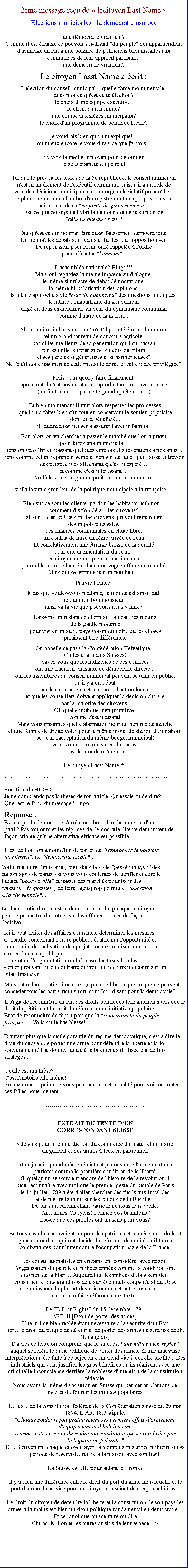 Zone de Texte: 2eme message reu de  lecitoyen Last Name  
lections municipales : la dmocratie usurpe
une dmocratie vraiment?
Comme il est trange ce pouvoir soi-disant "du peuple" qui appartiendrait d'avantage en fait  une poigne de politiciens bien installs aux  commandes de leur appareil partisan                   
une dmocratie vraiment?
Le citoyen Lasst Name a crit :L'lection du conseil municipal... quelle farce monumentale!
dites moi ce qu'est cette lection?
le choix d'une quipe excutive?
le choix d'un homme?
une course aux siges municipaux?
le choix d'un programme de politique locale?

je voudrais bien qu'on m'explique!...
ou mieux encore je vous dirais ce que j'y vois...

j'y vois le meilleur moyen pour dtourner la souverainet du peuple!

Tel que le prvoit les textes de la 5 rpublique, le conseil municipal 
n'est ni un lment de l'excutif communal puisqu'il a un rle de
vote des dcisions municipales, ni un organe lgislatif puisqu'il est
le plus souvent une chambre d'enregistrement des propositions du
maire... sr de sa "majorit de gouvernement"...
Est-ce que cet organe hybride ne nous donne pas un air de "dj vu quelque part"?
Oui qu'est ce qui pourrait tre aussi faussement dmocratique, Un lieu o les dbats sont vains et futiles, o l'opposition sert De repoussoir pour la majorit rappele  l'ordre pour affronter "l'ennemi"...

L'assemble nationale? Bingo!!! Mais oui regardez la mme impasse au dialogue, le mme simulacre de dbat dmocratique, la mme bi-polarisation des opinions, la mme approche style "caf du commerce" des questions publiques, le mme bonapartisme du gouverneur rig en deus ex-machina, sauveur du dynamisme communal
comme d'autre de la nation... Ah ce maire si charismatique! n'a t'il pas t lu ce champion, tel un grand taureau de concours agricole, parmi les meilleurs de sa gnration qu'il surpassait par sa taille, sa prestance, sa voix de tribun et ses paroles si gnreuses et si harmonieuses? Ne l'a t'il donc pas mrite cette mdaille dore et cette place privilgie?
Mais pour quoi y faire finalement, aprs tout il n'est pas un talon reproducteur ce brave homme ( enfin tous n'ont pas cette grande prtention...)Et bien maintenant il faut alors respecter les promesses que l'on a faites bien sr, tout en conservant le soutien populaire dont on a bnfici... il faudra aussi penser  assurer l'avenir familial .Bon alors on va chercher  passer le march que l'on a prvu pour la piscine municipale... tiens on va offrir en passant quelques emplois et subventions  nos amis... tiens comme cet entrepreneur semble bien sur de lui et qu'il laisse entrevoir des perspectives allchantes; c'est inespr et comme c'est intressant ... Voil la vraie, la grande politique qui commence! 
voila la vraie grandeur de la politique municipale  la franaise
Bien sr ce sont les clients, pardon les habitants, euh non...
comment dis t'on dj... les citoyens? ah oui... c'est a! ce sont les citoyens qui vont remarquer des impts plus sals, des finances communales en chute libre, un contrat de mise en rgie prive de l'eau Et corrlativement une trange baisse de la qualit pour une augmentation du cot... les citoyens remarqueront aussi dans le
journal le nom de leur lu dans une vague affaire de march Mais qui se termine par un non lieuPauvre France!
Mais que voulez-vous madame, le monde est ainsi fait! h oui mon bon monsieur, ainsi va la vie que pouvons nous y faire?Laissons un instant ce charmant tableau des murs de la gaulle moderne pour visiter un autre pays voisin du notre ou les choses
paraissent tre diffrentes.
On appelle ce pays la Confdration Helvtique... Oh les charmants Suisses! Savez vous que les indignes de ces contres ont une tradition plaisante de dmocratie directe... oui les assembles du conseil municipal peuvent se tenir en public, qu'il y a un dbatsur les alternatives et les choix d'action locale et que les conseillers doivent appliquer la dcision choisie par la majorit des citoyens!Oh quelle pratique bien primitive! comme c'est plaisant! Mais vous imaginez quelle aberration pour un homme de gauche et une femme de droite voter pour le mme projet de station d'puration! ou pour l'acceptation du mme budget municipal! vous voulez rire mais c'est le chaos! C'est le monde  l'envers!
Le citoyen Lasst Name.*..
Raction de HUGOJe ne comprends pas la thses de ton article. Qu'essais-tu de dire?
Quel est le fond du message? Hugo
Rponse :
Est-ce que la dmocratie s'arrte au choix d'un homme ou d'un
parti ? Pas toujours et les rgimes de dmocratie directe dmontrent de faon criante qu'une alternative efficace est possible. 
 
Il est de bon ton aujourd'hui de parler de "rapprocher le pouvoir
du citoyen", de "dmocratie locale"...
Voila une autre fumisterie ( bien dans le style "pense unique" des
tats-majors de partis ) si vous vous contentez de gonfler encore le
budget "pour la ville" et passer des marchs pour btir des
"maisons de quartier", de faire l'agit-prop pour une "ducation
 la citoyennet"...

La dmocratie directe est la dmocratie relle puisque le citoyen
peut se permettre de statuer sur les affaires locales de faon
dcisiveIci il peut traiter des affaires courantes; dterminer les mesures
a prendre concernant l'ordre public, dbattre sur l'opportunit et
la modalit de ralisation des projets locaux, raliser un contrle
sur les finances publiques:
- en votant l'augmentation ou la baisse des taxes locales, 
- en approuvant ou au contraire ouvrant un recours judiciaire sur un
bilan financierMais cette dmocratie directe exige plus de libert que ce que ne peuvent concder tous les partis runis (qui sont "soi-disant pour la dmocratie"...) Il s'agit de reconnatre en fait des droits politiques fondamentaux tels que le droit de ptition et le droit de rfrendum  initiative populaire. Bref de reconnatre de faon pratique la "souverainet du peuple franais"... Voil o le bas blesse!

D'autant plus que la seule garantie du rgime dmocratique, c'est  dire le droit du citoyen de porter une arme pour dfendre la libert et la loi souveraine qu'il se donne, lui  t habilement subtilise par de fins stratges...

Quelle est ma thse?
C'est l'histoire elle-mme!
Prenez donc la peine de vous pencher sur cette ralit pour voir o toutes ces folies nous mnent...
..EXTRAIT DU TEXTE DUN CORRESPONDANT SUISSE  Je suis pour une interdiction du commerce du matriel militaire
en gnral et des armes  feux en particulier.

Mais je suis quand mme raliste et je considre l'armement des
patriotes comme la premire condition de la libert.
Si quelqu'un se souvient encore de l'histoire de la rvolution il
peut reconnatre avec moi que le premier geste du peuple de Paris
le 14 juillet 1789  t d'aller chercher des fusils aux Invalides
et de mettre la main sur les canons de la Bastille... 
De plus un certain chant patriotique nous le rappelle: "Aux armes Citoyens! Formez vos bataillons!" Est-ce que ces paroles ont un sens pour vous? 

En tous cas elles en avaient un pour les patriotes et les rsistants de la II guerre mondiale qui ont dcid de reformer des units militaires combattantes pour lutter contre l'occupation nazie de la France.  Les constitutionalistes amricains ont considr, avec raison,
l'organisation du peuple en milices armes comme la condition sine
quo non de la libert. Aujourd'hui, les milices d'tats semblent
constituer le plus grand obstacle aux ventuels coups d'tat au USA
et en dissuade la plupart des aristocrates et autres aventuriers...
 Je souhaite faire rfrence aux textes...

Le "Bill of Rights" du 15 dcembre 1791 
ART. II [Droit de porter des armes]. 
Une milice bien rgle tant ncessaire  la scurit d'un tat
libre, le droit du peuple de dtenir et de porter des armes ne sera pas aboli. (En anglais)D'aprs ce texte on comprend que le sujet est "une milice bien rgle"
auquel se rfre le droit politique de porter des armes. Si une mauvaise interprtation  t faite  ce sujet on comprend vite  qui elle profite... Des industriels qui vont justifier les gros bnfices qu'ils ralisent avec une criminelle inconscience derrire la noblesse d'intention de la constitution fdrale.Nous avons la mme disposition en Suisse qui permet au Cantons de
lever et de fournir les milices populaires.  Le texte de la constitution fdrale de la Confdration suisse du 29 mai 1874. LArt. 18.3 stipule:
"Chaque soldat reoit gratuitement ses premiers effets d'armement,
d'quipement et d'habillement.
L'arme reste en main du soldat aux conditions qui seront fixes par
la lgislation fdrale."Et effectivement chaque citoyen ayant accompli son service militaire ou sa priode de rserviste, rentre  la maison avec son fusil. 

La Suisse est elle pour autant le Bronx?

Il y a bien une diffrence entre le droit du port du arme individuelle et le port d arme de service pour un citoyen conscient des responsabilits... 

Le droit du citoyen de dfendre la libert et la constitution de son pays les armes  la mains est bien un droit politique fondamental en dmocratie...
Et ce, quoi que puisse faire ou dire Chirac, Millon et les autres aristos de leur espce... 