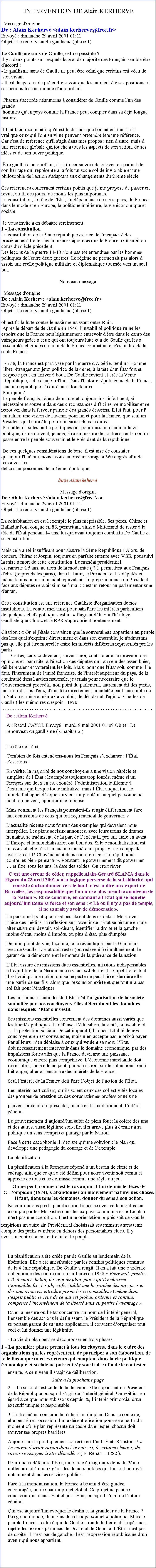 Zone de Texte: INTERVENTION DE Alain KERHERVE
Message d'origine  De : Alain Kerherv <alain.kerherve@free.fr> Envoy : dimanche 29 avril 2001 01:11 Objet : Le renouveau du gaullisme (phase 1)  Le Gaullisme sans de Gaulle, est-ce possible ?
Il y a deux points sur lesquels la grande majorit des Franais semble tre d'accord :
- le gaullisme sans de Gaulle ne peut tre celui que certains ont vcu de
 son vivant
- Il est dangereux de prtendre savoir quelles auraient t ses positions et
ses actions face au monde d'aujourd'hui 
 Chacun s'accorde nanmoins  considrer de Gaulle comme l'un des grands
 hommes qu'un pays comme la France peut compter dans sa dj longue histoire.
Il faut bien reconnatre qu'il est le dernier que l'on ait eu, tant il est
vrai que ceux qui l'ont suivi ne peuvent prtendre tre une rfrence.
Car c'est de rfrence qu'il s'agit dans mes propos ; rien d'autre, mais d'
une rfrence globale qui touche  tous les aspects de son action, de ses
ides et de son ouvre politique.
 tre gaulliste aujourd'hui, c'est tracer sa voix de citoyen en partant de
son hritage qui reprsente  la fois un socle solide inviolable et une philosophie de l'action s'adaptant aux changements du 21me sicle.

Ces rfrences concernent certains points que je me propose de passer en
revue, au fil des jours, du moins les plus importants.
La constitution, le rle de l'tat, l'indpendance de notre pays,, la France
dans le mode et en Europe, la politique intrieure, la vie conomique et sociale

 Je vous invite  en dbattre sereinement. 
1 - La constitution
La constitution de la 5me rpublique est ne de l'incapacit des
prcdentes  traiter les immenses preuves que la France a d subir au
cours du sicle prcdent.
Les leons de la guerre 14-18 n'ont pas t entendues par les hommes
politiques de l'entre deux guerres. Le rgime ne permettait pas alors d'
assoir une relle politique militaire et diplomatique tourne vers un seul
but. Nouveau message Message d'origine De : Alain Kerherv <alain.kerherve@free.fr> Envoy : dimanche 29 avril 2001 01:11 Objet : Le renouveau du gaullisme (phase 1)  objectif : la lutte contre le nazisme naissant outre Rhin. Aprs le dpart de de Gaulle en 1946, l'instabilit politique ruine les
espoirs que la France peut lgitimement entrevoir d'tre dans le camp des
vainqueurs grce  ceux qui ont toujours lutt et  de Gaulle qui les a
rassembls et guids au nom de la France combattante, c'est  dire de la
seule France.
En 58, la France est paralyse par la guerre d'Algrie. Seul un Homme libre, tranger aux jeux politico de la 4me,  la tte d'un tat fort et respect peut en arriver  bout. De Gaulle revient et cr la Vme Rpublique, celle d'aujourd'hui. Dans l'histoire rpublicaine de la France,
aucune rpublique n'a dur aussi longtemps Pourquoi ?
 Le peuple franais, rleur de nature et toujours insatisfait peut, si
 ncessaire et souvent dans des circonstances difficiles, se mobiliser et se
retrouver dans la ferveur patriote des grands desseins. Il lui faut, pour l'
 entraner, une vision de l'avenir, pour lui et pour la France, que seul un
Prsident qu'il aura lu pourra incarner dans la dure. Par ailleurs, si les partis politiques ont pour mission d'animer la vie
politique, ils ne doivent, jamais, tre en mesure de contrecarrer le contrat
 pass entre le peuple souverain et le Prsident de la rpublique.  De ces quelques considrations de base, il est ais de constater qu'aujourd'hui' hui, nous avons amorc un virage  360 degrs afin de retrouver les dlices empoisonns de la 4me rpublique.Suite Alain keherv  Message d'origineDe : Alain Kerherv <alain.kerherve@free?con Envoy : dimanche 29 avril 2001 01:11 Objet : Le renouveau du gaullisme (phase 1)  La cohabitation en est l'exemple le plus mprisable. Ses pres, Chirac et
Balladur l'ont conue en 86, permettant ainsi  Mitterrand de rester  la
tte de l'tat pendant 14 ans, lui qui avait toujours combattu De Gaulle et sa constitution. Mais cela a t insuffisant pour abattre la 5me Rpublique ! Alors, de
concert, Chirac et Jospin, toujours en parfaite entente avec VGE, poursuivi la mise  mort de cette constitution. Le mandat prsidentiel est ramen  5 ans, au nom de la modernit ( ? ), permettant aux Franais  d'lire (je prends les paris), dans le futur, le Prsident et les dputs en mme temps pour un mandat quivalent. La prpondrance du Prsident face aux dputs sera ainsi mise  mal : c'est un retour au parlementarisme d'antan.
Cette constitution est une rfrence Gaulliste d'organisation de nos institutions. La contourner ainsi pour satisfaire les intrts particuliers
de quelques chefs politiques est un  flagrant dlit   l'hritage
Gaulliste que Chirac et le RPR s'approprient honteusement.
 
Citation :  Or, si j'tais convaincu que la souverainet appartient au peuple ds lors qu'il s'exprime directement et dans son ensemble, je n'admettais pas qu'elle pt tre morcele entre les intrts diffrents reprsents par les partis.Certes, ceux-ci devaient, suivant moi, contribuer  l'expression desopinions et, par suite,  l'lection des dputs qui, au sein des assembles, dlibreraient et voteraient les lois. Mais, pour que l'tat soit, comme il le faut, l'instrument de l'unit franaise, de l'intrt suprieur du pays, de la continuit dans l'action nationale, je tenais pour ncessaire que le Gouvernement procdt, non point du parlement, autrement dit des partis, mais, au-dessus d'eux, d'une tte directement mandate par l 'ensemble de la Nation et mise  mme de vouloir, de dcider et d'agir.   Charles de Gaulle ( les mmoires d'espoir - 1970 ...De : Alain Kerherv  : Raoul CAYOL Envoy : mardi 8 mai 2001 01:08 Objet : Le renouveau du gaullisme ( Chapitre 2 )  Le rle de ltatCombien de fois entendons-nous les Franais sexclamer : ltat, cest nous !En vrit, la majorit de nos concitoyens a une vision rtrcie et simpliste de ltat : les impts toujours trop lourds, mme si un Franais sur deux en est exonr, ladministration tatillonne  lextrme qui bloque toute initiative, mais ltat auquel tout le monde fait appel ds que survient un problme auquel personne ne peut, ou ne veut, apporter une rponse.Mais comment les Franais pourraient-ils ragir diffremment face aux dmissions de ceux qui ont reu mandat de gouverner. ? Lactualit rcente nous fournit des exemples qui devraient nous interpeller. Les plans sociaux annoncs, avec leurs trains de drames humains, se traduisent, de la part de lexcutif, par une fuite en avant. LEurope et la mondialisation ont bon dos. Si la  mondialisation est un constat, elle nest en aucune manire un projet , nous rappelle avec force J.P. Chevnement dans son ouvrage  La rpublique contre les bien-pensants , Pourtant, le gouvernement dit gouverner  et fixe, tous les ans, la date des soldes. On croit rver.Cest une erreur de cder, rappelle Alain-Grard SLAMA dans le Figaro du 23 avril 2001,  la logique perverse de la subsidiarit, qui consiste  abandonner vers le haut, cest--dire aux expert de Bruxelles, les responsabilit que lon nose plus prendre au niveau de la Nation . Et de conclure, en donnant  ltat qui se liqufie aujourdhui toute sa force et son sens :  L o il ny a pas de peuple, il ne saurait y avoir de dmocratie .   Le personnel politique nest pas absent dans ce dbat. Mais, avec laide des mdias, la rflexion sur lavenir de ltat se rsume en une alternative qui devrait, soi-disant, identifier la droite et la gauche : moins dtat, moins dimpts, ou plus dtat, plus dimpts.De mon point de vue, faonn, je le revendique, par le Gaullisme avec de Gaulle, Ltat doit rester (ou redevenir) simultanment, le garant de la dmocratie et le moteur de la puissance de la nation.Ltat assure des missions dites essentielles, missions indispensables  lquilibre de la Nation en associant solidarit et comptitivit, tant il est vrai quune nation qui se respecte ne peut laisser derrire elle une partie de ses fils, alors que lexclusion existe et que tout na pas t fait pour lradiquer.Les missions essentielles de ltat cst lorganisation de la socit souhaite par nos concitoyens Elles dterminent les domaines dans lesquels ltat sinvestit.Ses missions essentielles concernent des domaines aussi varis que les liberts publiques, la dfense, lducation, la sant, la fiscalit et  la protection sociale. De cet impratif, la quasi-totalit de nos concitoyens en est convaincue, mais nen accepte pas le prix  payer. Par ailleurs, nen dplaise  ceux qui veulent sa mort, ltat doit ncessairement intervenir dans le domaine conomique, par des impulsions fortes afin que la France devienne une puissance conomique encore plus comptitive. Lconomie marchande doit rester libre; mais elle ne peut, par son action, sur le sol national ou  ltranger, aller  lencontre des intrts de la France.Seul lintrt de la France doit faire lobjet de laction de ltat.Les intrts particuliers, quils soient ceux des collectivits locales, des groupes de pression ou des corporatismes professionnels ne peuvent prtendre reprsenter, mme en les additionnant, lintrt gnral.Le gouvernement daujourdhui subit de plein fouet la colre des uns et des autres, aussi lgitime soit-elle, il narrive plus  donner  sa politique un sens compris et partag par la Nation.Face  cette cacophonie il nexiste quune solution : le plan qui dveloppe une pdagogie du courage et de lexemple.La planificationLa planification  la Franaise rpond  un besoin de clart et de cadrage afin que ce qui a t dfini pour notre avenir soit connu et apprci de tous et se dfinisse comme une rgle du jeu.On ne peut, comme cest le cas aujourdhui depuis le dcs de G. Pompidou (1974), sabandonner au mouvement naturel des choses. Il faut, dans tous les domaines, donner du sens  son action.Ne confondons pas la planification franaise avec celle montre en  exemple par les Marxistes dans les ex-pays communistes.  Le plan nest pas une coercition. Il est une orientation.  prcisait de Gaulle.respirions un autre air. Prsident, il choisissait ses ministres sans tenir compte des partis et mme en dehors des personnalits lues. Il y avait un contrat social entre lui et le peuple.

 La planification a t cre par de Gaulle au lendemain de la libration. Elle a t anesthsie par les conflits politiques continus de la 4 me rpublique. De Gaulle a ragit. Il en a fait une  ardente obligation  ds son retour aux affaires en 1958. Pour moi, prcise-t-il,  mon chelon, il sagit du plan, parce quil embrasse lensemble, fixe les objectifs, tablit une hirarchie des urgences et des importances, introduit parmi les responsables et mme dans lesprit public le sens de ce qui est global, ordonn et continu, compense linconvnient de la libert sans en perdre lavantage .Dans la mesure o ltat concentre, au nom de lintrt gnral, lensemble des actions le dfinissant, le Prsident de la Rpublique se portant garant de sa juste application, il convient dorganiser tout ceci et lui donner une lgitimit. La vie du plan peut se dcomposer en trois phases.1 - La premire phase permet  tous les citoyens, dans le cadre des organisations qui les reprsentent, de participer  son laboration, de telle faon que tous les acteurs qui comptent dans la vie politique, conomique et sociale ne puissent sy soustraire afin de le contesterensuite. A ce niveau il sagit de dlibration.Suite  la prochaine page2 La seconde est celle de la dcision. Elle appartient au Prsident de la Rpublique puisquil sagit de lintrt gnral. On voit ici, eu gard  ce que nous subissons depuis 86, lintrt primordial dun excutif unique et responsable. 3- La troisime concerne la ralisation du plan. Dans ce contexte, elle peut tre loccasion dune dcentralisation pousse  partir du moment o le plan reprsente un cadre dans lequel chacun doit trouver ses propres barrires.Aujourdhui le politiquement correcte est lanti-tat. Rsistons !  Le moyen davoir raison dans lavenir est,  certaines heures, de savoir se rsigner  tre dmod.  ( E. Renan  1882 ).Pour mieux dfendre ltat, aidons-le  ragir aux dfis du 3me millnaire et  mieux grer les deniers publics qui lui sont octroys, notamment dans les services publics.Face  la mondialisation, la France a besoin dtre guide, encourage, porte par un projet global. Ce projet ne peut se concevoir que dans ltat et par ltat, puisquil sagit de lintrt gnral.Qui ose aujourdhui voquer le destin et la grandeur de la France ? Pas grand monde, du moins dans le  personnel  politique. Mais le peuple franais, celui  qui de Gaulle a rendu la fiert et lesprance, rejette les notions primes de Droite et de Gauche. Ltat nest pas de droite, il nest pas de gauche, il est lexpression rpublicaine dun avenir qui nous appartient.