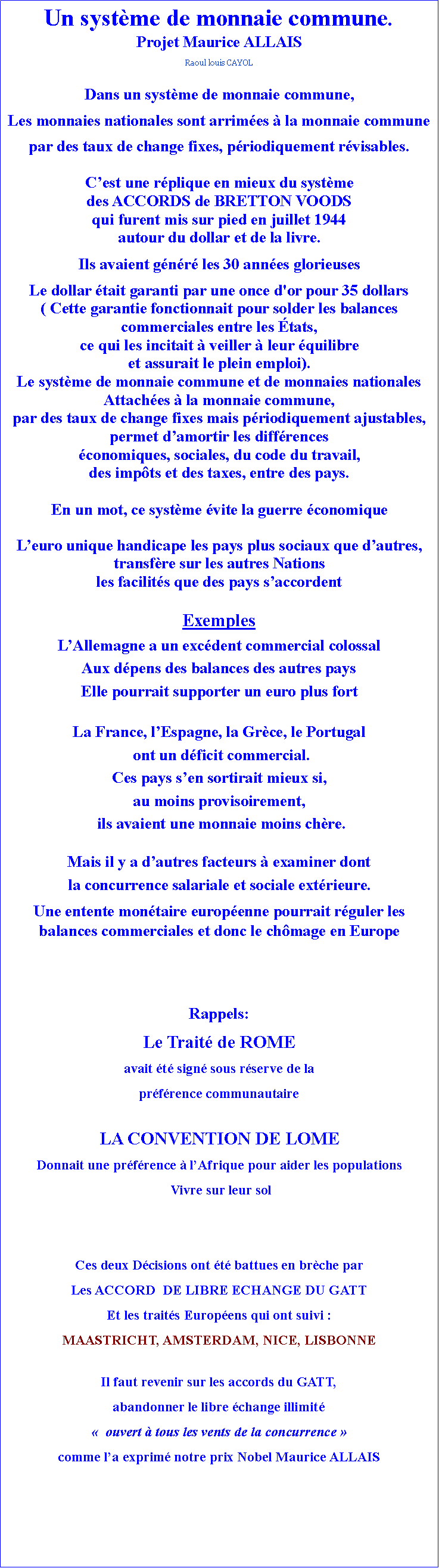 Zone de Texte: Un systme de monnaie commune.Projet Maurice ALLAISRaoul louis CAYOLDans un systme de monnaie commune, Les monnaies nationales sont arrimes  la monnaie commune par des taux de change fixes, priodiquement rvisables.Cest une rplique en mieux du systmedes ACCORDS de BRETTON VOODS qui furent mis sur pied en juillet 1944 autour du dollar et de la livre.Ils avaient gnr les 30 annes glorieusesLe dollar tait garanti par une once d'or pour 35 dollars ( Cette garantie fonctionnait pour solder les balances commerciales entre les tats, ce qui les incitait  veiller  leur quilibreet assurait le plein emploi).Le systme de monnaie commune et de monnaies nationales Attaches  la monnaie commune, par des taux de change fixes mais priodiquement ajustables, permet damortir les diffrences conomiques, sociales, du code du travail,des impts et des taxes, entre des pays.En un mot, ce systme vite la guerre conomiqueLeuro unique handicape les pays plus sociaux que dautres,transfre sur les autres Nationsles facilits que des pays saccordent ExemplesLAllemagne a un excdent commercial colossalAux dpens des balances des autres pays Elle pourrait supporter un euro plus fortLa France, lEspagne, la Grce, le Portugal  ont un dficit commercial.Ces pays sen sortirait mieux si, au moins provisoirement,  ils avaient une monnaie moins chre.Mais il y a dautres facteurs  examiner dont la concurrence salariale et sociale extrieure.Une entente montaire europenne pourrait rguler les balances commerciales et donc le chmage en EuropeRappels:Le Trait de ROME avait t sign sous rserve de la  prfrence communautaireLA CONVENTION DE LOMEDonnait une prfrence  lAfrique pour aider les populations  Vivre sur leur solCes deux Dcisions ont t battues en brche parLes ACCORD  DE LIBRE ECHANGE DU GATTEt les traits Europens qui ont suivi : MAASTRICHT, AMSTERDAM, NICE, LISBONNEIl faut revenir sur les accords du GATT,abandonner le libre change illimit  ouvert  tous les vents de la concurrence  comme la exprim notre prix Nobel Maurice ALLAIS