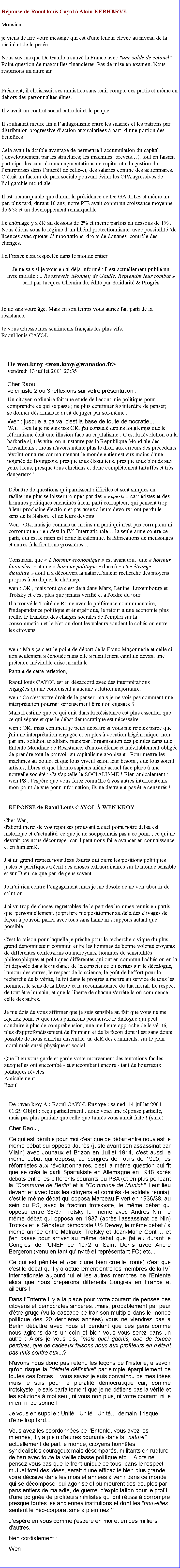 Zone de Texte: Rponse de Raoul louis Cayol  Alain KERHERVE   
Monsieur,
je viens de lire votre message qui est d'une teneur leve au niveau de la ralit et de la pese.
Nous savons que De Gaulle a sauv la France avec "une solde de colonel".  Point question de magouilles financires. Pas de mise en examen. Nous respirions un autre air. Prsident, il choisissait ses ministres sans tenir compte des partis et mme en dehors des personnalits lues. Il y avait un contrat social entre lui et le peuple.Il souhaitait mettre fin  lantagonisme entre les salaris et les patrons par distribution progressive daction aux salaries  parti dune portion des bnfices .Cela avait le double avantage de permettre laccumulation du capital ( dveloppement par les structures; les machines, brevets), tout en faisant participer les salaris aux augmentations de capital et  la gestion de lentreprises dans lintrt de celle-ci, des salaris comme des actionnaires.Ctait un facteur de paix sociale pouvant viter les OPA agressives de loligarchie mondiale.Il est  remarquable que durant la prsidence de De GAULLE et mme un peu plus tard, durant 10 ans, notre PIB avait connu un croissance moyenne de 6 % et un dveloppement remarquable.Le chmage y a t au dessous de 2% et mme parfois au dessous de 1% .Nous tions sous le rgime dun libral protectionnisme, avec possibilit de licences avec quotas dimportations, droits de douanes, contrle des changes.La France tait respecte dans le monde entier
Je ne sais si je vous en ai dj inform : il est actuellement publi un 
livre intitul :  Roossevelt, Monnet; de Gaulle. Reprendre leur combat  crit par Jacques Cheminade, dit par Solidarit & Progrs
Je ne sais votre ge. Mais en son temps vous auriez fait parti de la
rsistance.
Je vous adresse mes sentiments franais les plus vifs.
Raoul louis CAYOLDe wen.kroy <wen.kroy@wanadoo.fr>vendredi 13 juillet 2001 23:35Cher Raoul,voici juste 2 ou 3 rflexions sur votre prsentation :Un citoyen ordinaire fait une tude de l'conomie politique pour comprendre ce qui se passe ; ne plus continuer  s'interdire de penser; se donner dsormais le droit de juger par soi-mme ;Wen : jusque la a va, c'est la base de toute dmocratie...Wen : Ben la je ne suis pas OK, j'ai constat depuis longtemps que le rformisme tait une illusion face au capitalisme : C'est la rvolution ou la barbarie si, trs vite, on n'instaure pas la Rpublique Mondiale des Travailleurs ...nous n'avons mme plus le droit aux erreurs des prcdents rvolutionnaires car maintenant le monde entier est aux mains d'une poigne de Bourgeois, presque tous tasuniens, presque tous blonds aux yeux bleus, presque tous chrtiens et donc compltement tartuffes et trs dangereux !Dbattre de questions qui paraissent difficiles et sont simples en ralit ;ne plus se laisser tromper par des  experts  carriristes et des hommes politiques enchans  leur parti corrupteur, qui pensent trop  leur prochaine lection; et pas assez  leurs devoirs ; ont perdu le sens de la Nation.; et de leurs devoirs.Wen : OK, mais je connais au moins un parti qui n'est pas corrupteur ni corrompu en rien c'est la IV Internationale la seule arme contre ce parti, qui est le mien est donc la calomnie, la fabrications de mensonges et autres falsifications grossiresConstatant que  L'horreur conomique  est avant tout  une  horreur financire  et une  horreur politique  dues   Une trange dictature  dont il a dcouvert la nature,l'auteur recherche des moyens propres  radiquer le chmage. wen : OK , mais tout a c'est dj dans Marx, Lnine, Luxembourg et Trotsky et c'est plus que jamais vrifi et  l'ordre du jour ! Il a trouv le Trait de Rome avec la prfrence communautaire, l'indpendance politique et nergtique, le retour  une conomie plus relle, le transfert des charges sociales de l'emploi sur la consommation et la Nation dont les valeurs soudent la cohsion entre les citoyenswen : Mais a c'est le point de dpart de la Franc Maonnerie et celle ci non seulement a choue mais elle a maintenant capitul devant une prtendu invitable crise mondiale !Partant de cette rflexion,Raoul louis CAYOL est en dsaccord avec des interprtations engages qui ne conduisent  aucune solution majoritaire.wen : Ca c'est votre droit de le penser, mais je ne vois pas comment une interprtation pourrait srieusement tre non engage ?Mais il estime que ce qui unit dans la Rsistance est plus essentiel que ce qui spare et que le dbat dmocratique est ncessaire wen : OK, mais comment je peux dbattre si vous me rejetez parce que j'ai une interprtation engage et en plus  vocation hgmonique, non par une solution totalitaire mais par l'organisation des peuples dans une Entente Mondiale de Rsistance, d'auto-dfense et invitablement oblige de prendre tout le pouvoir au capitalisme agonisant : Pour mettre les machines au boulot et que tous vivent selon leur besoin , que tous soient artistes, libres et que l'homo sapiens alin actuel face place  une nouvelle socit : Ca s'appelle le SOCIALISME ! Bien amicalement : wen PS : J'espre que vous ferez connatre  vos autres interlocuteurs mon point de vue pour information, ils ne devraient pas tre censurs !REPONSE de Raoul Louis CAYOL  WEN KROYCher Wen, d'abord merci de vos rponses prouvant  quel point notre dbat est historique et d'actualit, ce que je ne souponnais pas  ce point ; ce qui ne devrait pas nous dcourager car il peut nous faire avancer en connaissance et en humanit. J'ai un grand respect pour Jean Jaurs qui outre les positions politiques justes et pacifiques a crit des choses extraordinaires sur le monde sensible et sur Dieu, ce que peu de gens savent Je nai rien contre lengagement mais je me dsole de ne voir aboutir de solutionJ'ai vu trop de choses regrettables de la part des hommes runis en partis que, personnellement, je prfre me positionner au del des clivages de faon  pouvoir parler avec tous sans haine ni soupons autant que possible. C'est la raison pour laquelle je prche pour la recherche civique du plus grand dnominateur commun entre les hommes de bonne volont croyants de diffrentes confessions ou incroyants, hommes de sensibilits philosophiques et politiques diffrentes qui ont en commun l'adhsion en la loi dpose dans les instance de la conscience ou crites sur le dcalogue, l'amour des autres, le respect de la science, le got de l'effort pour la recherche de la vrit, la foi dans le progrs  mettre au service de tous les hommes, le sens de la libert et la reconnaissance du fait moral, Le respect de tout tre humain, et que la libert de chacun s'arrte l o commence celle des autres. Je me dois de vous affirmer que je suis sensible au fait que vous ne me rejetiez point et que nous puissions poursuivre le dialogue qui peut conduire  plus de comprhension, une meilleure approche de la vrit, plus d'approfondissement de l'humain et de la faon dont il est sans doute possible de nous enrichir ensemble, au del des continents, sur le plan moral mais aussi physique et social. Que Dieu vous garde et garde votre mouvement des tentations faciles auxquelles ont succomb - et succombent encore - tant de bourreaux politiques rvls. Amicalement. Raoul De : wen.kroy  : Raoul CAYOL Envoy : samedi 14 juillet 2001 01:29 Objet : reu partiellement...donc voici une rponse partielle, mais pas plus partiale que celle que Jaurs vous aurait faite ! (suite) Cher Raoul, Ce qui est pnible pour moi c'est que ce dbat entre nous est le mme dbat qui opposa Jaurs (juste avant son assassinat par Vilain) avec Jouhaux et Brizon en Juillet 1914, c'est aussi le mme dbat qui opposa, au congrs de Tours de 1920, les rformistes aux rvolutionnaires, c'est la mme question qui fit que se cra le parti Spartakiste en Allemagne en 1918 aprs dbats entre les diffrents courants du PSA (et en plus pendant la "Commune de Berlin" et la "Commune de Munich" il eut lieu devant et avec tous les citoyens et comits de soldats runis), c'est le mme dbat qui opposa Marceau Pivert en 1936/38, au sein du PS, avec la fraction trotskyste, le mme dbat qui opposa entre 36/37 Trotsky lui mme avec Andrs Nin, le mme dbat qui opposa en 1937 (aprs l'assassinat de Nin) Trotsky et le Snateur dmocrate US Dewey, le mme dbat (la mme anne entre Malraux, Trotsky et Jean-Marie Conti et j'en passe pour arriver au mme dbat que j'ai eu durant le Congrs de l'UNEF de 1972  Saint Denis avec Andr Bergeron (venu en tant qu'invit et reprsentant FO) etc... Ce qui est pnible et (car d'une bien cruelle ironie) c'est que c'est le dbat qu'il y a actuellement entre les membres de la IV Internationale aujourd'hui et les autres membres de l'Entente  alors que nous prparons diffrents Congrs en France et ailleurs ! Dans l'Entente il y a la place pour votre courant de pense des citoyens et dmocrates sincres...mais, probablement par peur d'tre grug (vu la cascade de trahison multiple dans le monde politique des 20 dernires annes) vous ne viendrez pas  Berlin dbattre avec nous et pendant que des gens comme nous agirons dans un coin et bien vous vous serez dans un autre : Alors je vous dis, "mais quel gchis, que de forces perdues, que de cadeaux faisons nous aux profiteurs en n'tant pas unis contre eux...?" N'avons nous donc pas retenu les leons de l'histoire,  savoir qu'on risque la "dfaite dfinitive" par simple parpillement de toutes ces forces vous savez je suis convaincu de mes ides mais je suis pour la pluralit dmocratique car, comme trotskyste, je sais parfaitement que je ne dtiens pas la vrit et les solutions  moi seul, ni vous non plus, ni votre courant, ni le mien, ni personne ! Je vous en supplie : Unit ! Unit ! Unit demain il risque d'tre trop tard... Vous avez les coordonnes de l'Entente, vous avez les miennes, il y a plein d'autres courants dans la "nature" actuellement de part le monde, citoyens honntes, syndicalistes courageux mais dsempars, militants en rupture de ban avec toute la vieille classe politique etc Alors ne pensez vous pas que le front unique de tous, dans le respect mutuel total des ides, serait d'une efficacit bien plus grande, voire dcisive dans les mois et annes  venir dans ce monde qui se dcompose, qui agonise et o meurent des peuples par pans entiers de maladie, de guerre, d'exploitation pour le profit d'une poigne de profiteurs nihilistes qui ont russi  corrompre presque toutes les anciennes institutions et dont les "nouvelles" sentent le no-corporatisme  plein nez ? J'espre en vous comme j'espre en moi et en des milliers d'autres, bien cordialement :Wen