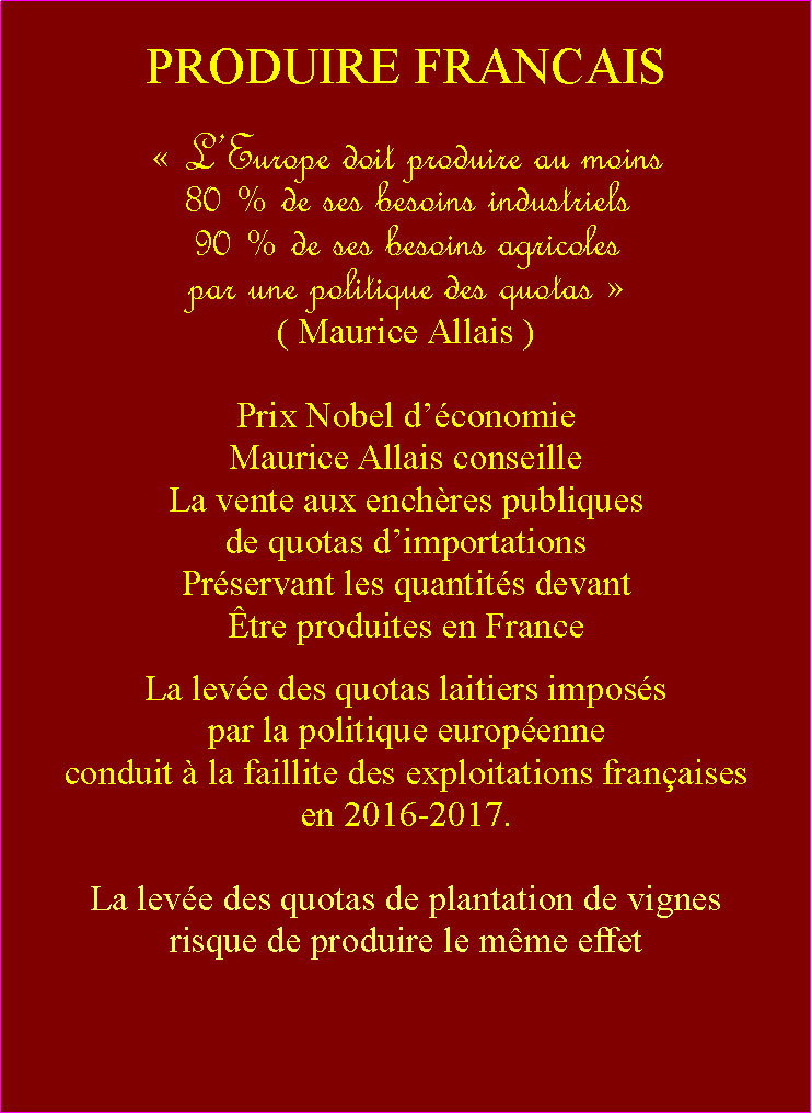 Zone de Texte: PRODUIRE FRANCAIS LEurope doit produire au moins 80 % de ses besoins industriels 90 % de ses besoins agricolespar une politique des quotas ( Maurice Allais )Prix Nobel dconomie                                                 Maurice Allais conseilleLa vente aux enchres publiques de quotas dimportationsPrservant les quantits devant tre produites en FranceLa leve des quotas laitiers imposs par la politique europenne conduit  la faillite des exploitations franaises en 2016-2017.La leve des quotas de plantation de vignesrisque de produire le mme effet