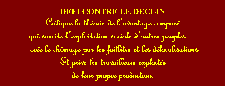Zone de Texte: DEFI CONTRE LE DECLIN Critique la thorie de lavantage compar qui suscite lexploitation sociale dautres peuples cre le chmage par les faillites et les dlocalisationsEt prive les travailleurs exploitsde leur propre production. 