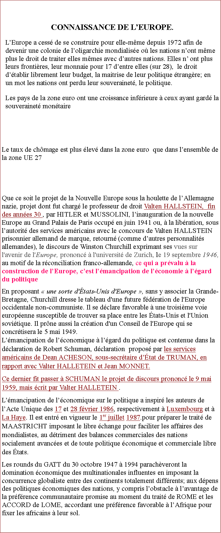 Zone de Texte: CONNAISSANCE DE LEUROPE.LEurope a cess de se construire pour elle-mme depuis 1972 afin de devenir une colonie de loligarchie mondialise o les nations nont mme plus le droit de traiter elles mmes avec dautres nations. Elles n ont plus leurs frontires, leur monnaie pour 17 dentre elles (sur 28),  le droit dtablir librement leur budget, la maitrise de leur politique trangre; en un mot les nations ont perdu leur souverainet, le politique. Les pays de la zone euro ont une croissance infrieure  ceux ayant gard la souverainet montaireLe taux de chmage est plus lev dans la zone euro  que dans lensemble de la zone UE 27Que ce soit le projet de la Nouvelle Europe sous la houlette de lAllemagne nazie, projet dont fut charg le professeur de droit Valten HALLSTEIN,  fin des annes 30 , par HITLER et MUSSOLINI, linauguration de la nouvelle Europe au Grand Palais de Paris occup en juin 1941 ou,  la libration, sous lautorit des services amricains avec le concours de Valten HALLSTEIN prisonnier allemand de marque, retourn (comme dautres personnalits allemandes), le discours de Winston Churchill exprimant ses vues sur l'avenir de l'Europe, prononc  l'universit de Zurich, le 19 septembre 1946, au motif de la rconciliation franco-allemande, ce qui a prvalu  la construction de lEurope, cest lmancipation de lconomie  lgard du politique En proposant  une sorte d'tats-Unis d'Europe , sans y associer la Grande-Bretagne, Churchill dresse le tableau d'une future fdration de l'Europe occidentale non-communiste. Il se dclare favorable  une troisime voie europenne susceptible de trouver sa place entre les tats-Unis et l'Union sovitique. Il prne aussi la cration d'un Conseil de l'Europe qui se concrtisera le 5 mai 1949.Lmancipation de lconomique  lgard du politique est contenue dans la dclaration de Robert Schuman, dclaration  propos par les services amricains de Dean ACHESON, sous-secrtaire dtat de TRUMAN, en rapport avec Valter HALLETEIN et Jean MONNET. Ce dernier fit passer  SCHUMAN le projet de discours prononc le 9 mai 1959, mais crit par Valter HALLETEIN .Lmancipation de lconomique sur le politique a inspir les auteurs de lActe Unique des 17 et 28 fvrier 1986, respectivement  Luxembourg et  La Haye. Il est entr en vigueur le 1er juillet 1987.pour prparer le trait de MAASTRICHT imposant le libre change pour faciliter les affaires des mondialistes, au dtriment des balances commerciales des nations socialement avances et de toute politique conomique et commerciale libre des tats.Les rounds du GATT du 30 octobre 1947  1994 parachveront la domination conomique des multinationales influentes en imposant la concurrence globaliste entre des continents totalement diffrents; aux dpens des politiques conomiques des nations, y compris lobstacle  lavantage de la prfrence communautaire promise au moment du trait de ROME et les ACCORD de LOME, accordant une prfrence favorable  lAfrique pour fixer les africains  leur sol.