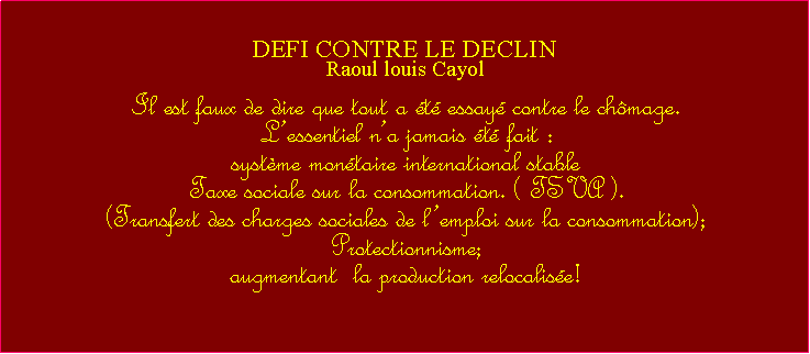 Zone de Texte: DEFI CONTRE LE DECLINRaoul louis CayolIl est faux de dire que tout a t essay contre le chmage.  Lessentiel na jamais t fait : systme montaire international stable Taxe sociale sur la consommation. ( TSVA ). (Transfert des charges sociales de lemploi sur la consommation);Protectionnisme;augmentant  la production relocalise!  