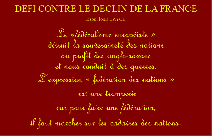 Zone de Texte: DEFI CONTRE LE DECLIN DE LA FRANCERaoul louis CAYOLLe fdralisme europiste  dtruit la souverainet des nations au profit des anglo-saxons et nous conduit  des guerres.Lexpression  fdration des nations  est une tromperie car pour faire une fdration, il faut marcher sur les cadavres des nations.