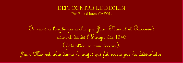 Zone de Texte: DEFI CONTRE LE DECLINPar Raoul louis CAYOLOn nous a longtemps cach que Jean Monnet et Roosevelt avaient dcid lEurope ds 1940 ( fdration et commission ). Jean Monnet abandonna le projet qui fut repris par les fdralistes. 