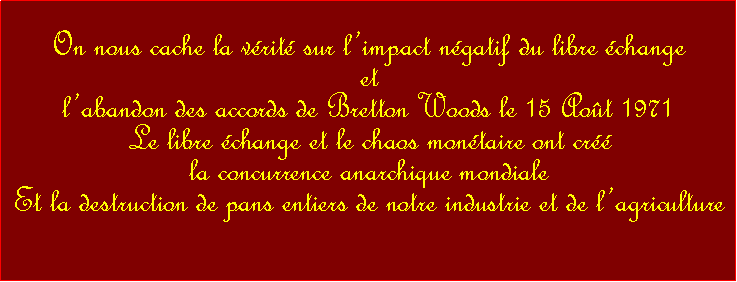 Zone de Texte: On nous cache la vrit sur limpact ngatif du libre change et  labandon des accords de Bretton Woods le 15 Aot 1971 Le libre change et le chaos montaire ont cr la concurrence anarchique mondiale Et la destruction de pans entiers de notre industrie et de lagriculture