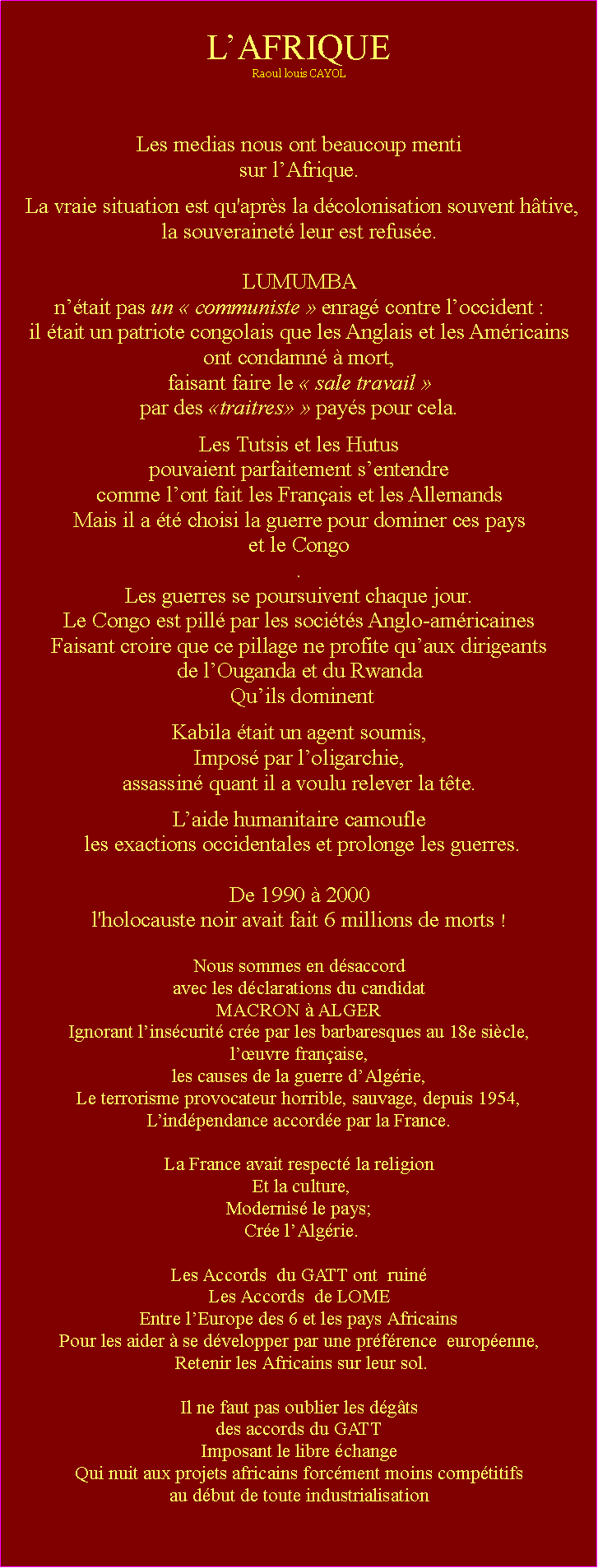 Zone de Texte: LAFRIQUERaoul louis CAYOLLes medias nous ont beaucoup mentisur lAfrique. La vraie situation est qu'aprs la dcolonisation souvent htive,la souverainet leur est refuse. LUMUMBA ntait pas un  communiste  enrag contre loccident : il tait un patriote congolais que les Anglais et les Amricains ont condamn  mort, faisant faire le  sale travail  par des traitres  pays pour cela. Les Tutsis et les Hutus pouvaient parfaitement sentendre comme lont fait les Franais et les AllemandsMais il a t choisi la guerre pour dominer ces pays et le Congo. Les guerres se poursuivent chaque jour. Le Congo est pill par les socits Anglo-amricaines Faisant croire que ce pillage ne profite quaux dirigeants de lOuganda et du Rwanda Quils dominentKabila tait un agent soumis, Impos par loligarchie,assassin quant il a voulu relever la tte.  Laide humanitaire camoufle les exactions occidentales et prolonge les guerres. De 1990  2000 l'holocauste noir avait fait 6 millions de morts ! Nous sommes en dsaccord avec les dclarations du candidat MACRON  ALGERIgnorant linscurit cre par les barbaresques au 18e sicle,luvre franaise,les causes de la guerre dAlgrie, Le terrorisme provocateur horrible, sauvage, depuis 1954,Lindpendance accorde par la France.La France avait respect la religion Et la culture,Modernis le pays; Cre lAlgrie.Les Accords  du GATT ont  ruin Les Accords  de LOME Entre lEurope des 6 et les pays AfricainsPour les aider  se dvelopper par une prfrence  europenne, Retenir les Africains sur leur sol.Il ne faut pas oublier les dgts des accords du GATTImposant le libre changeQui nuit aux projets africains forcment moins comptitifs au dbut de toute industrialisation