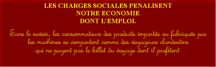 Zone de Texte: LES CHARGES SOCIALES PENALISENT NOTRE ECONOMIEDONT LEMPLOI.  Sans le savoir, les consommateurs des produits imports ou fabriqus par les machines se comportent comme des voyageurs clandestins qui ne payent pas le billet du voyage dont il profitent. 